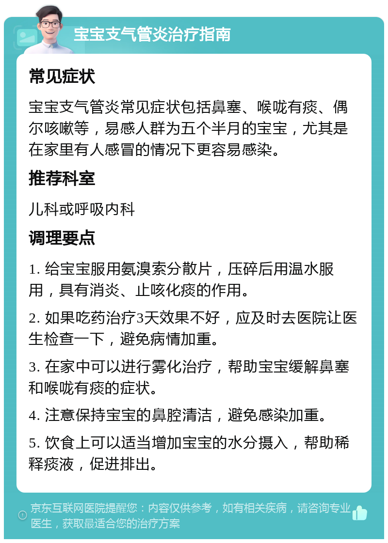 宝宝支气管炎治疗指南 常见症状 宝宝支气管炎常见症状包括鼻塞、喉咙有痰、偶尔咳嗽等，易感人群为五个半月的宝宝，尤其是在家里有人感冒的情况下更容易感染。 推荐科室 儿科或呼吸内科 调理要点 1. 给宝宝服用氨溴索分散片，压碎后用温水服用，具有消炎、止咳化痰的作用。 2. 如果吃药治疗3天效果不好，应及时去医院让医生检查一下，避免病情加重。 3. 在家中可以进行雾化治疗，帮助宝宝缓解鼻塞和喉咙有痰的症状。 4. 注意保持宝宝的鼻腔清洁，避免感染加重。 5. 饮食上可以适当增加宝宝的水分摄入，帮助稀释痰液，促进排出。