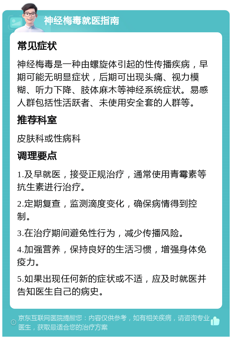 神经梅毒就医指南 常见症状 神经梅毒是一种由螺旋体引起的性传播疾病，早期可能无明显症状，后期可出现头痛、视力模糊、听力下降、肢体麻木等神经系统症状。易感人群包括性活跃者、未使用安全套的人群等。 推荐科室 皮肤科或性病科 调理要点 1.及早就医，接受正规治疗，通常使用青霉素等抗生素进行治疗。 2.定期复查，监测滴度变化，确保病情得到控制。 3.在治疗期间避免性行为，减少传播风险。 4.加强营养，保持良好的生活习惯，增强身体免疫力。 5.如果出现任何新的症状或不适，应及时就医并告知医生自己的病史。