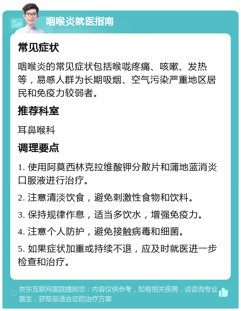 咽喉炎就医指南 常见症状 咽喉炎的常见症状包括喉咙疼痛、咳嗽、发热等，易感人群为长期吸烟、空气污染严重地区居民和免疫力较弱者。 推荐科室 耳鼻喉科 调理要点 1. 使用阿莫西林克拉维酸钾分散片和蒲地蓝消炎口服液进行治疗。 2. 注意清淡饮食，避免刺激性食物和饮料。 3. 保持规律作息，适当多饮水，增强免疫力。 4. 注意个人防护，避免接触病毒和细菌。 5. 如果症状加重或持续不退，应及时就医进一步检查和治疗。