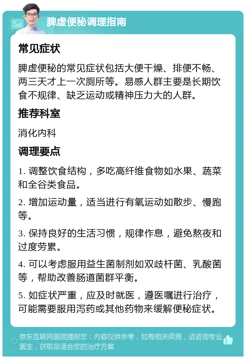 脾虚便秘调理指南 常见症状 脾虚便秘的常见症状包括大便干燥、排便不畅、两三天才上一次厕所等。易感人群主要是长期饮食不规律、缺乏运动或精神压力大的人群。 推荐科室 消化内科 调理要点 1. 调整饮食结构，多吃高纤维食物如水果、蔬菜和全谷类食品。 2. 增加运动量，适当进行有氧运动如散步、慢跑等。 3. 保持良好的生活习惯，规律作息，避免熬夜和过度劳累。 4. 可以考虑服用益生菌制剂如双歧杆菌、乳酸菌等，帮助改善肠道菌群平衡。 5. 如症状严重，应及时就医，遵医嘱进行治疗，可能需要服用泻药或其他药物来缓解便秘症状。