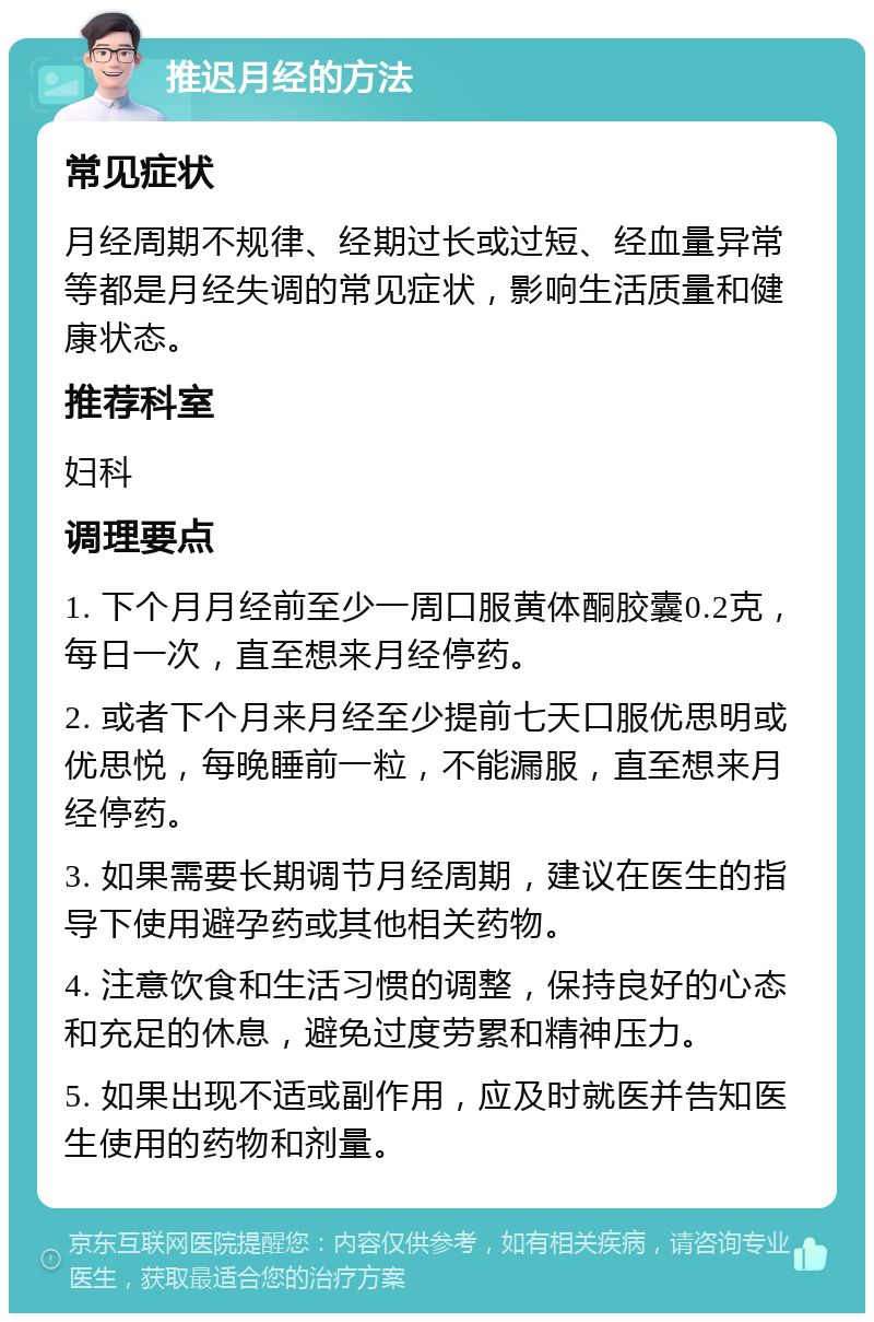 推迟月经的方法 常见症状 月经周期不规律、经期过长或过短、经血量异常等都是月经失调的常见症状，影响生活质量和健康状态。 推荐科室 妇科 调理要点 1. 下个月月经前至少一周口服黄体酮胶囊0.2克，每日一次，直至想来月经停药。 2. 或者下个月来月经至少提前七天口服优思明或优思悦，每晚睡前一粒，不能漏服，直至想来月经停药。 3. 如果需要长期调节月经周期，建议在医生的指导下使用避孕药或其他相关药物。 4. 注意饮食和生活习惯的调整，保持良好的心态和充足的休息，避免过度劳累和精神压力。 5. 如果出现不适或副作用，应及时就医并告知医生使用的药物和剂量。