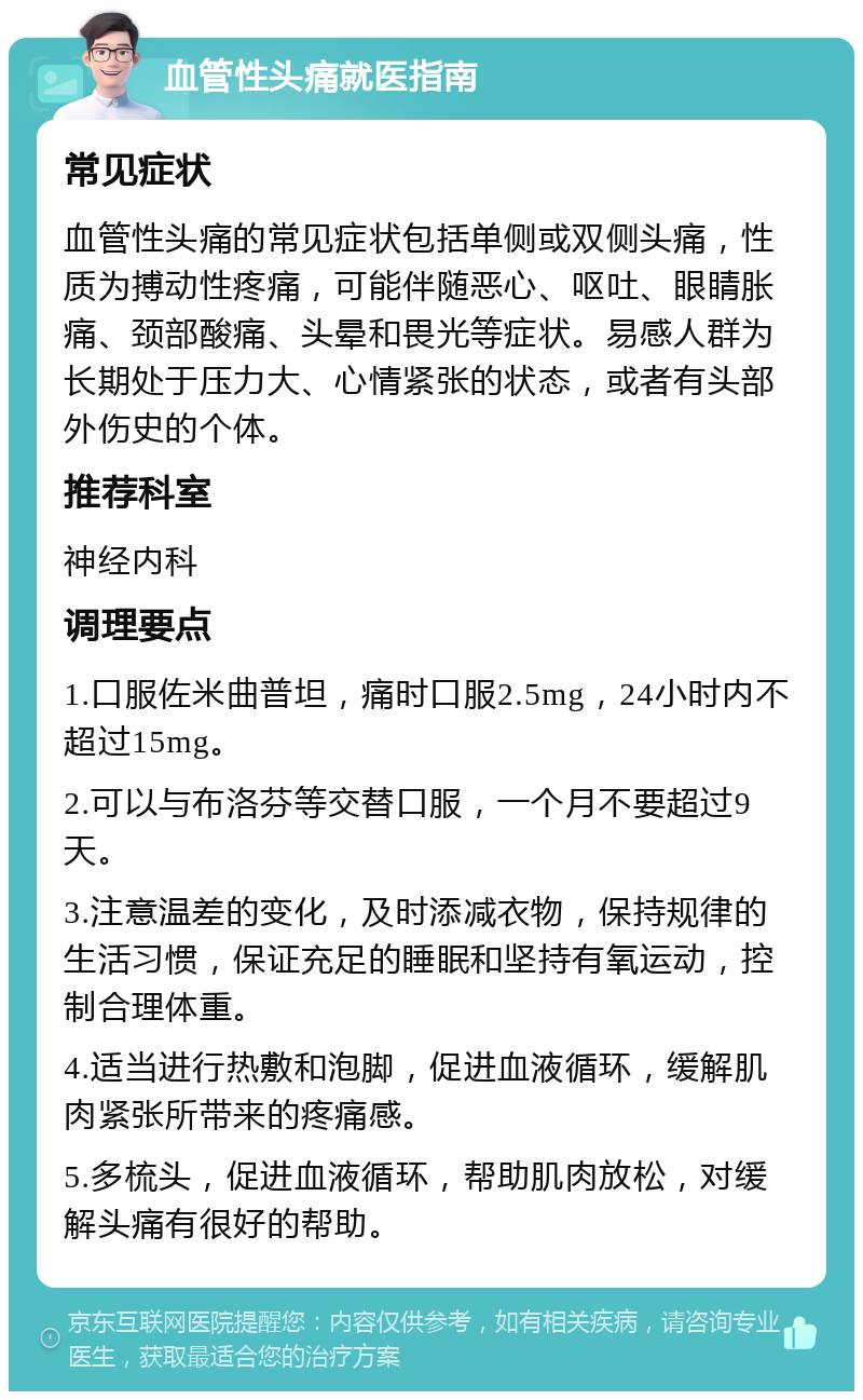 血管性头痛就医指南 常见症状 血管性头痛的常见症状包括单侧或双侧头痛，性质为搏动性疼痛，可能伴随恶心、呕吐、眼睛胀痛、颈部酸痛、头晕和畏光等症状。易感人群为长期处于压力大、心情紧张的状态，或者有头部外伤史的个体。 推荐科室 神经内科 调理要点 1.口服佐米曲普坦，痛时口服2.5mg，24小时内不超过15mg。 2.可以与布洛芬等交替口服，一个月不要超过9天。 3.注意温差的变化，及时添减衣物，保持规律的生活习惯，保证充足的睡眠和坚持有氧运动，控制合理体重。 4.适当进行热敷和泡脚，促进血液循环，缓解肌肉紧张所带来的疼痛感。 5.多梳头，促进血液循环，帮助肌肉放松，对缓解头痛有很好的帮助。