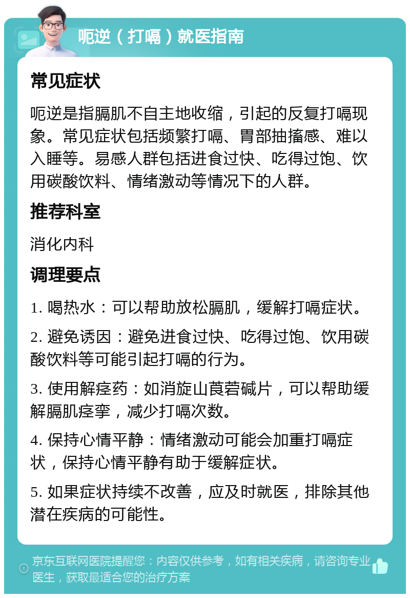 呃逆（打嗝）就医指南 常见症状 呃逆是指膈肌不自主地收缩，引起的反复打嗝现象。常见症状包括频繁打嗝、胃部抽搐感、难以入睡等。易感人群包括进食过快、吃得过饱、饮用碳酸饮料、情绪激动等情况下的人群。 推荐科室 消化内科 调理要点 1. 喝热水：可以帮助放松膈肌，缓解打嗝症状。 2. 避免诱因：避免进食过快、吃得过饱、饮用碳酸饮料等可能引起打嗝的行为。 3. 使用解痉药：如消旋山莨菪碱片，可以帮助缓解膈肌痉挛，减少打嗝次数。 4. 保持心情平静：情绪激动可能会加重打嗝症状，保持心情平静有助于缓解症状。 5. 如果症状持续不改善，应及时就医，排除其他潜在疾病的可能性。