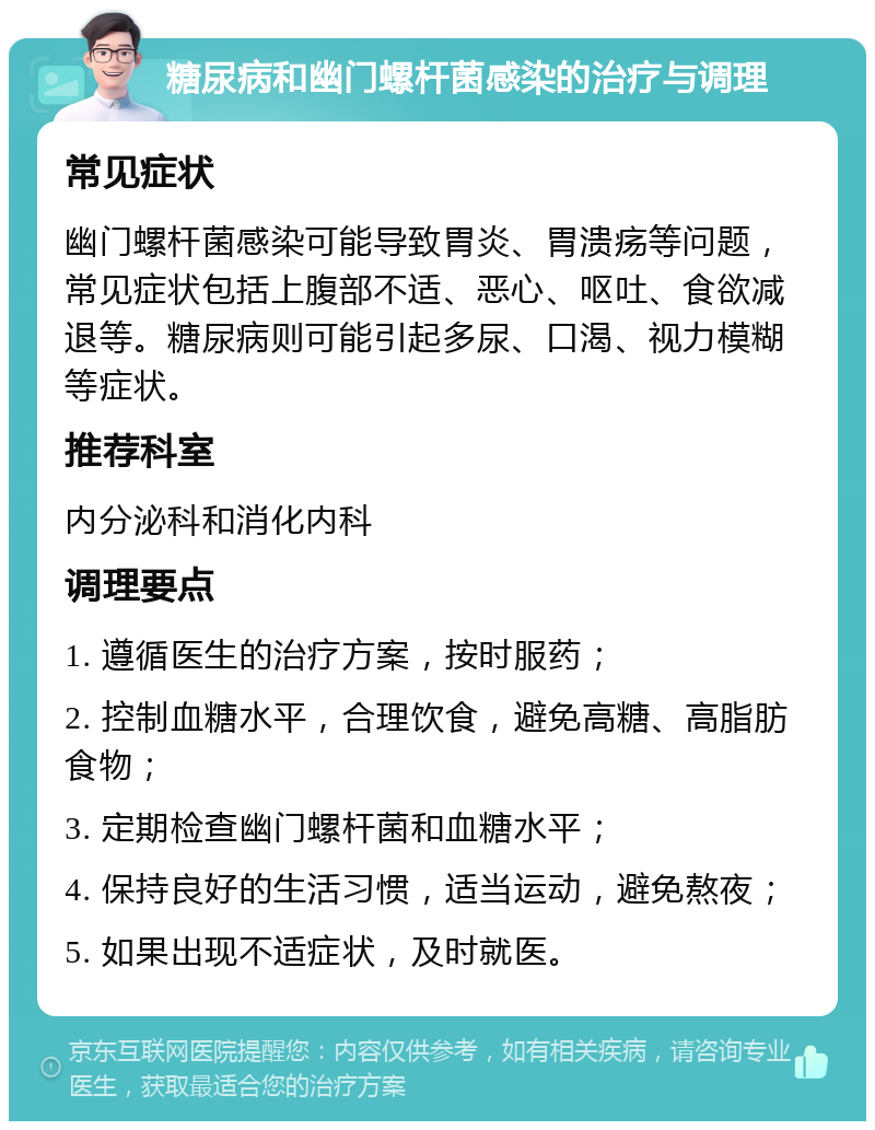 糖尿病和幽门螺杆菌感染的治疗与调理 常见症状 幽门螺杆菌感染可能导致胃炎、胃溃疡等问题，常见症状包括上腹部不适、恶心、呕吐、食欲减退等。糖尿病则可能引起多尿、口渴、视力模糊等症状。 推荐科室 内分泌科和消化内科 调理要点 1. 遵循医生的治疗方案，按时服药； 2. 控制血糖水平，合理饮食，避免高糖、高脂肪食物； 3. 定期检查幽门螺杆菌和血糖水平； 4. 保持良好的生活习惯，适当运动，避免熬夜； 5. 如果出现不适症状，及时就医。