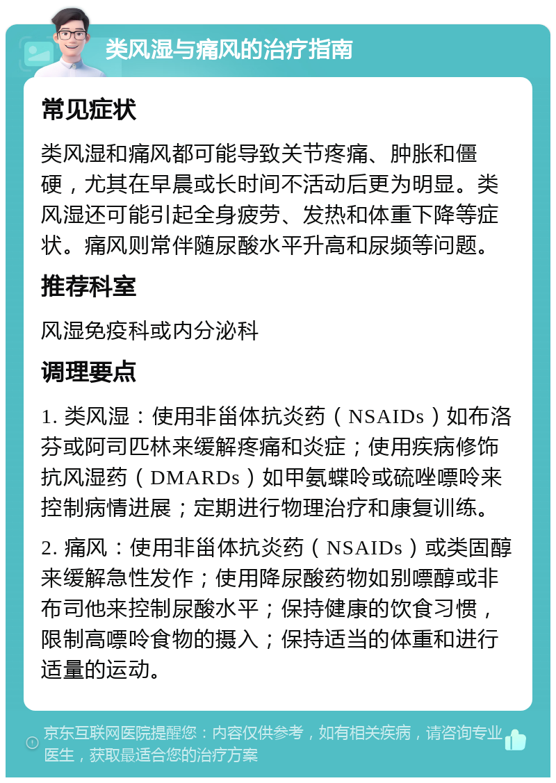 类风湿与痛风的治疗指南 常见症状 类风湿和痛风都可能导致关节疼痛、肿胀和僵硬，尤其在早晨或长时间不活动后更为明显。类风湿还可能引起全身疲劳、发热和体重下降等症状。痛风则常伴随尿酸水平升高和尿频等问题。 推荐科室 风湿免疫科或内分泌科 调理要点 1. 类风湿：使用非甾体抗炎药（NSAIDs）如布洛芬或阿司匹林来缓解疼痛和炎症；使用疾病修饰抗风湿药（DMARDs）如甲氨蝶呤或硫唑嘌呤来控制病情进展；定期进行物理治疗和康复训练。 2. 痛风：使用非甾体抗炎药（NSAIDs）或类固醇来缓解急性发作；使用降尿酸药物如别嘌醇或非布司他来控制尿酸水平；保持健康的饮食习惯，限制高嘌呤食物的摄入；保持适当的体重和进行适量的运动。