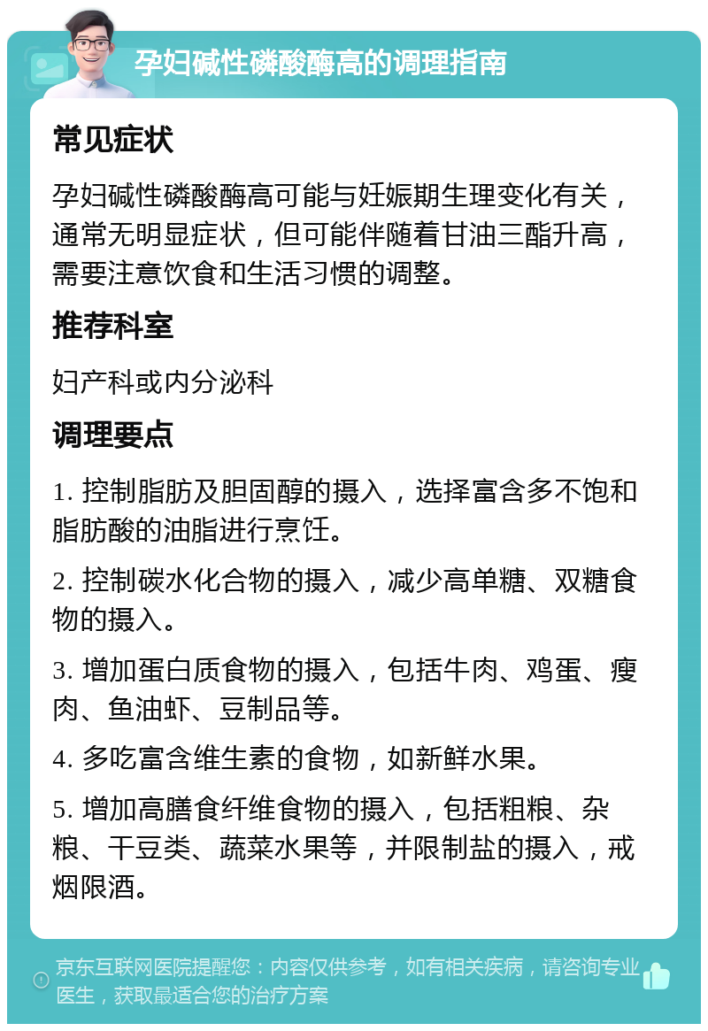 孕妇碱性磷酸酶高的调理指南 常见症状 孕妇碱性磷酸酶高可能与妊娠期生理变化有关，通常无明显症状，但可能伴随着甘油三酯升高，需要注意饮食和生活习惯的调整。 推荐科室 妇产科或内分泌科 调理要点 1. 控制脂肪及胆固醇的摄入，选择富含多不饱和脂肪酸的油脂进行烹饪。 2. 控制碳水化合物的摄入，减少高单糖、双糖食物的摄入。 3. 增加蛋白质食物的摄入，包括牛肉、鸡蛋、瘦肉、鱼油虾、豆制品等。 4. 多吃富含维生素的食物，如新鲜水果。 5. 增加高膳食纤维食物的摄入，包括粗粮、杂粮、干豆类、蔬菜水果等，并限制盐的摄入，戒烟限酒。