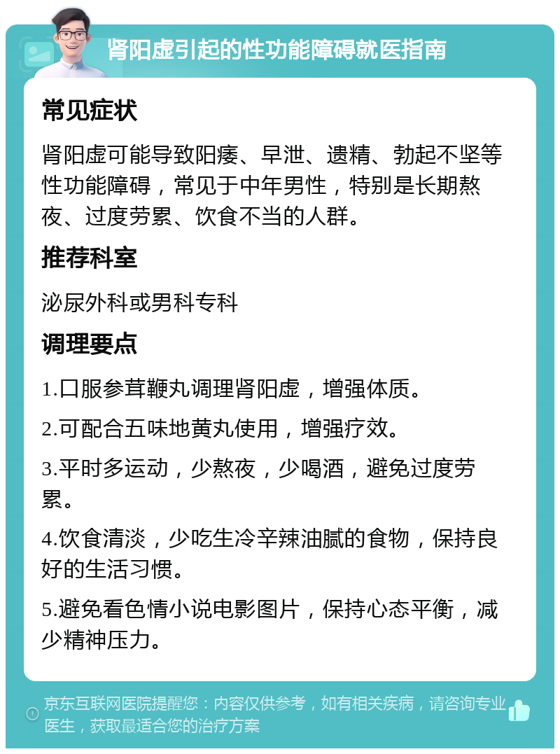 肾阳虚引起的性功能障碍就医指南 常见症状 肾阳虚可能导致阳痿、早泄、遗精、勃起不坚等性功能障碍，常见于中年男性，特别是长期熬夜、过度劳累、饮食不当的人群。 推荐科室 泌尿外科或男科专科 调理要点 1.口服参茸鞭丸调理肾阳虚，增强体质。 2.可配合五味地黄丸使用，增强疗效。 3.平时多运动，少熬夜，少喝酒，避免过度劳累。 4.饮食清淡，少吃生冷辛辣油腻的食物，保持良好的生活习惯。 5.避免看色情小说电影图片，保持心态平衡，减少精神压力。