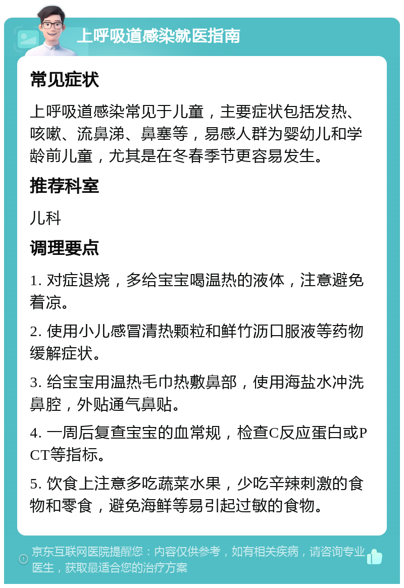 上呼吸道感染就医指南 常见症状 上呼吸道感染常见于儿童，主要症状包括发热、咳嗽、流鼻涕、鼻塞等，易感人群为婴幼儿和学龄前儿童，尤其是在冬春季节更容易发生。 推荐科室 儿科 调理要点 1. 对症退烧，多给宝宝喝温热的液体，注意避免着凉。 2. 使用小儿感冒清热颗粒和鲜竹沥口服液等药物缓解症状。 3. 给宝宝用温热毛巾热敷鼻部，使用海盐水冲洗鼻腔，外贴通气鼻贴。 4. 一周后复查宝宝的血常规，检查C反应蛋白或PCT等指标。 5. 饮食上注意多吃蔬菜水果，少吃辛辣刺激的食物和零食，避免海鲜等易引起过敏的食物。