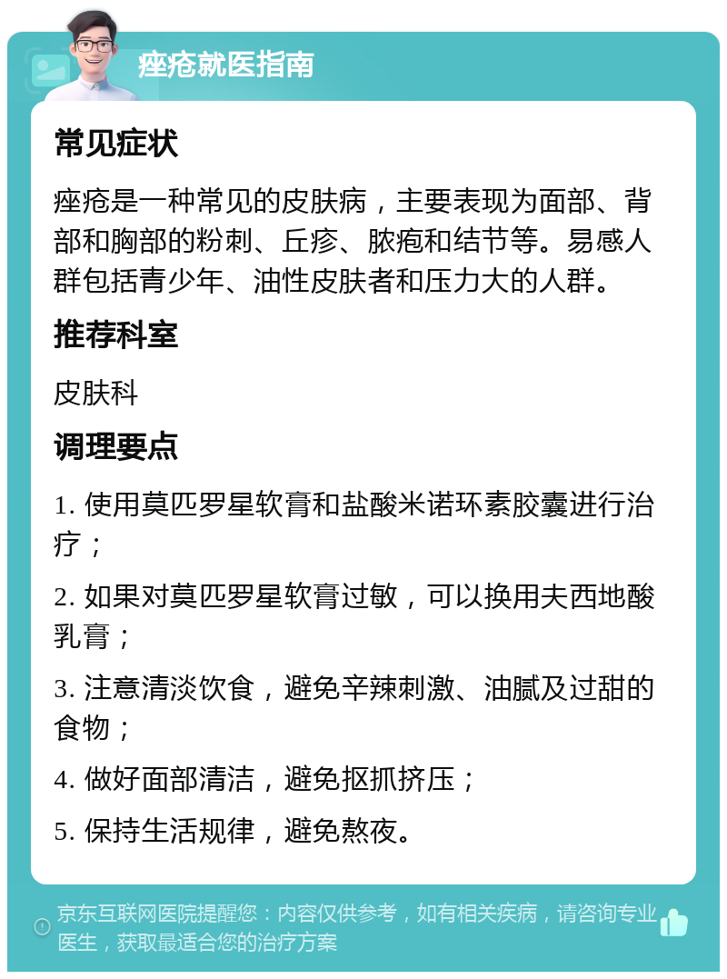 痤疮就医指南 常见症状 痤疮是一种常见的皮肤病，主要表现为面部、背部和胸部的粉刺、丘疹、脓疱和结节等。易感人群包括青少年、油性皮肤者和压力大的人群。 推荐科室 皮肤科 调理要点 1. 使用莫匹罗星软膏和盐酸米诺环素胶囊进行治疗； 2. 如果对莫匹罗星软膏过敏，可以换用夫西地酸乳膏； 3. 注意清淡饮食，避免辛辣刺激、油腻及过甜的食物； 4. 做好面部清洁，避免抠抓挤压； 5. 保持生活规律，避免熬夜。