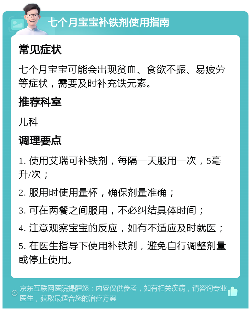 七个月宝宝补铁剂使用指南 常见症状 七个月宝宝可能会出现贫血、食欲不振、易疲劳等症状，需要及时补充铁元素。 推荐科室 儿科 调理要点 1. 使用艾瑞可补铁剂，每隔一天服用一次，5毫升/次； 2. 服用时使用量杯，确保剂量准确； 3. 可在两餐之间服用，不必纠结具体时间； 4. 注意观察宝宝的反应，如有不适应及时就医； 5. 在医生指导下使用补铁剂，避免自行调整剂量或停止使用。