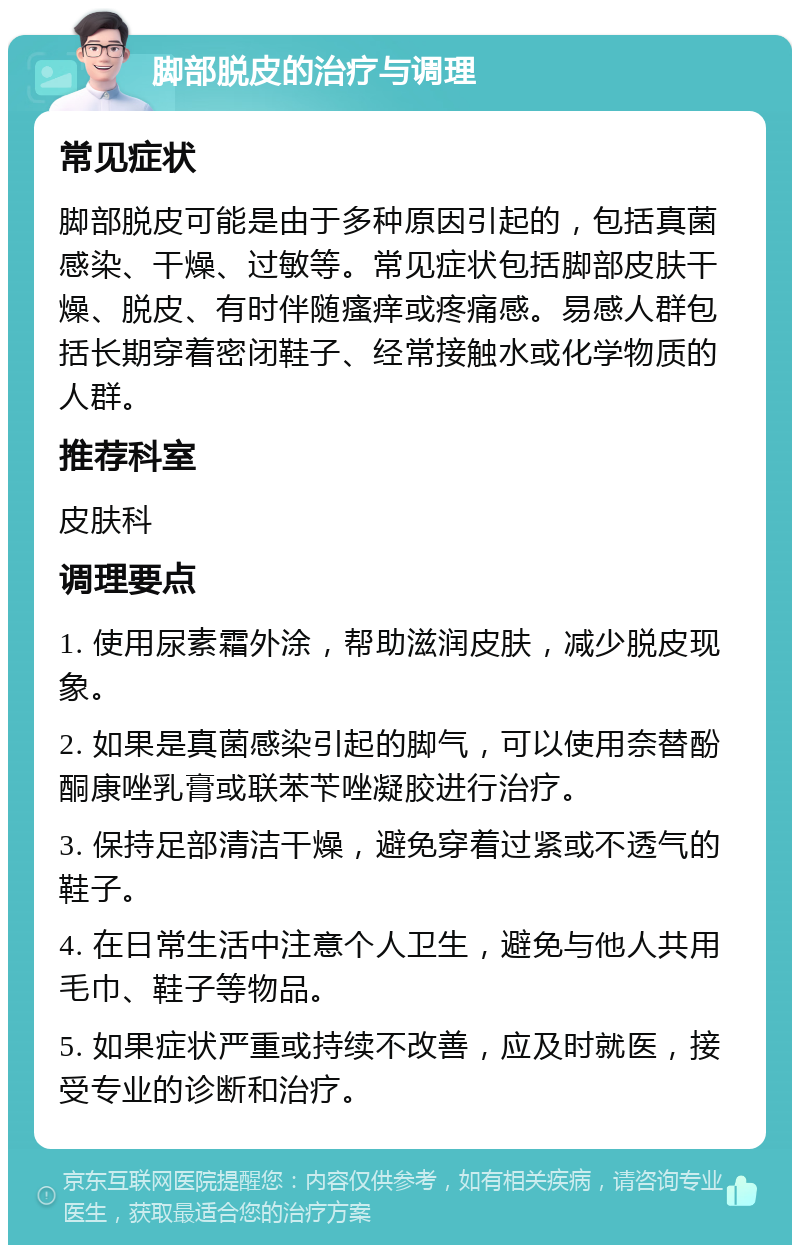 脚部脱皮的治疗与调理 常见症状 脚部脱皮可能是由于多种原因引起的，包括真菌感染、干燥、过敏等。常见症状包括脚部皮肤干燥、脱皮、有时伴随瘙痒或疼痛感。易感人群包括长期穿着密闭鞋子、经常接触水或化学物质的人群。 推荐科室 皮肤科 调理要点 1. 使用尿素霜外涂，帮助滋润皮肤，减少脱皮现象。 2. 如果是真菌感染引起的脚气，可以使用奈替酚酮康唑乳膏或联苯苄唑凝胶进行治疗。 3. 保持足部清洁干燥，避免穿着过紧或不透气的鞋子。 4. 在日常生活中注意个人卫生，避免与他人共用毛巾、鞋子等物品。 5. 如果症状严重或持续不改善，应及时就医，接受专业的诊断和治疗。