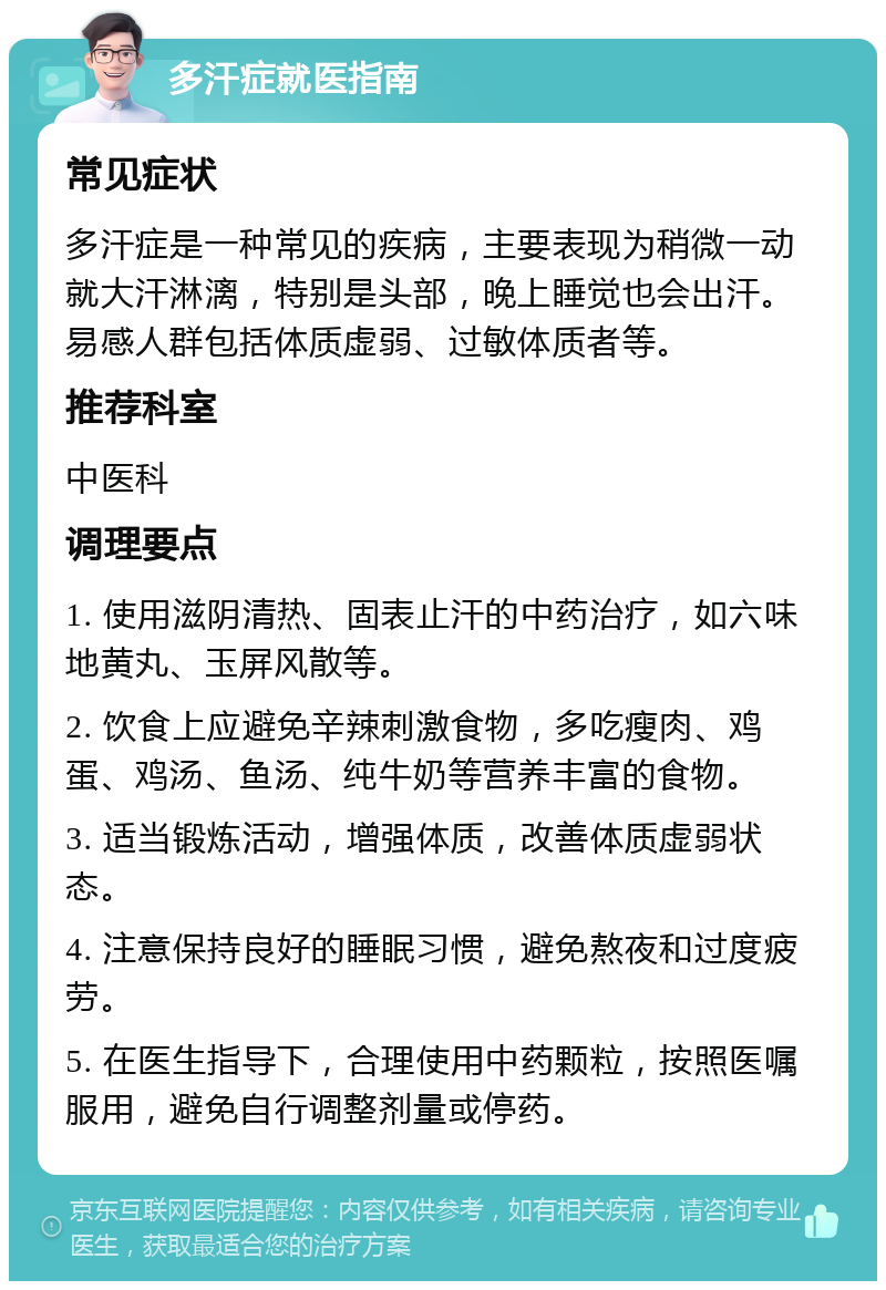 多汗症就医指南 常见症状 多汗症是一种常见的疾病，主要表现为稍微一动就大汗淋漓，特别是头部，晚上睡觉也会出汗。易感人群包括体质虚弱、过敏体质者等。 推荐科室 中医科 调理要点 1. 使用滋阴清热、固表止汗的中药治疗，如六味地黄丸、玉屏风散等。 2. 饮食上应避免辛辣刺激食物，多吃瘦肉、鸡蛋、鸡汤、鱼汤、纯牛奶等营养丰富的食物。 3. 适当锻炼活动，增强体质，改善体质虚弱状态。 4. 注意保持良好的睡眠习惯，避免熬夜和过度疲劳。 5. 在医生指导下，合理使用中药颗粒，按照医嘱服用，避免自行调整剂量或停药。