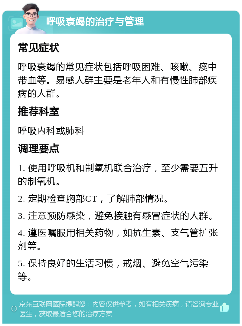 呼吸衰竭的治疗与管理 常见症状 呼吸衰竭的常见症状包括呼吸困难、咳嗽、痰中带血等。易感人群主要是老年人和有慢性肺部疾病的人群。 推荐科室 呼吸内科或肺科 调理要点 1. 使用呼吸机和制氧机联合治疗，至少需要五升的制氧机。 2. 定期检查胸部CT，了解肺部情况。 3. 注意预防感染，避免接触有感冒症状的人群。 4. 遵医嘱服用相关药物，如抗生素、支气管扩张剂等。 5. 保持良好的生活习惯，戒烟、避免空气污染等。