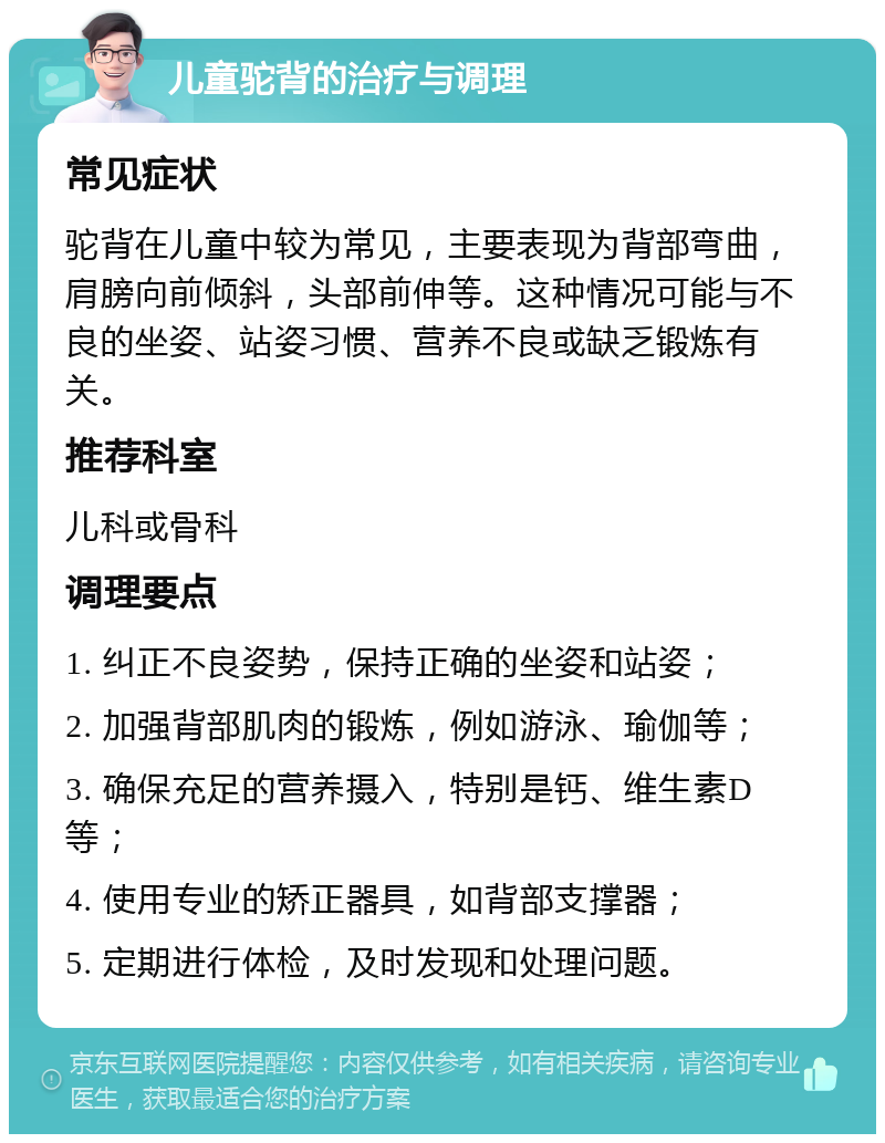 儿童驼背的治疗与调理 常见症状 驼背在儿童中较为常见，主要表现为背部弯曲，肩膀向前倾斜，头部前伸等。这种情况可能与不良的坐姿、站姿习惯、营养不良或缺乏锻炼有关。 推荐科室 儿科或骨科 调理要点 1. 纠正不良姿势，保持正确的坐姿和站姿； 2. 加强背部肌肉的锻炼，例如游泳、瑜伽等； 3. 确保充足的营养摄入，特别是钙、维生素D等； 4. 使用专业的矫正器具，如背部支撑器； 5. 定期进行体检，及时发现和处理问题。