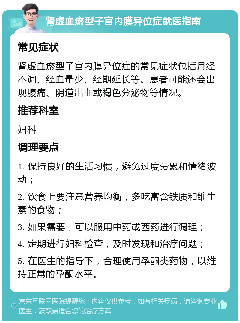 肾虚血瘀型子宫内膜异位症就医指南 常见症状 肾虚血瘀型子宫内膜异位症的常见症状包括月经不调、经血量少、经期延长等。患者可能还会出现腹痛、阴道出血或褐色分泌物等情况。 推荐科室 妇科 调理要点 1. 保持良好的生活习惯，避免过度劳累和情绪波动； 2. 饮食上要注意营养均衡，多吃富含铁质和维生素的食物； 3. 如果需要，可以服用中药或西药进行调理； 4. 定期进行妇科检查，及时发现和治疗问题； 5. 在医生的指导下，合理使用孕酮类药物，以维持正常的孕酮水平。