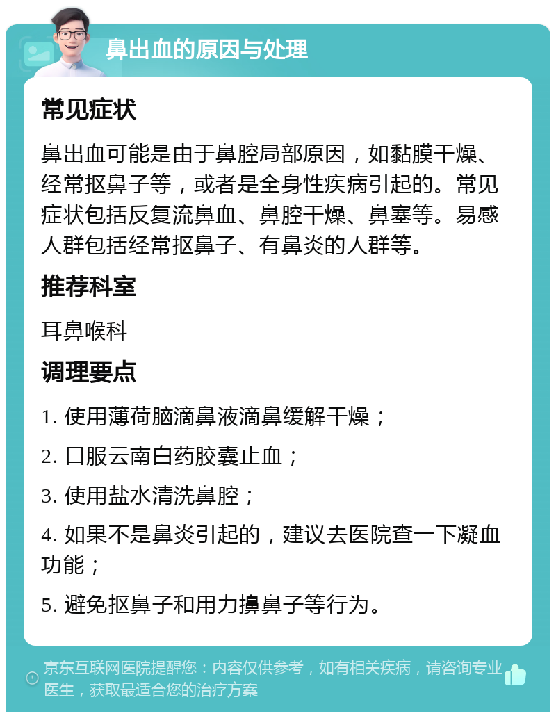 鼻出血的原因与处理 常见症状 鼻出血可能是由于鼻腔局部原因，如黏膜干燥、经常抠鼻子等，或者是全身性疾病引起的。常见症状包括反复流鼻血、鼻腔干燥、鼻塞等。易感人群包括经常抠鼻子、有鼻炎的人群等。 推荐科室 耳鼻喉科 调理要点 1. 使用薄荷脑滴鼻液滴鼻缓解干燥； 2. 口服云南白药胶囊止血； 3. 使用盐水清洗鼻腔； 4. 如果不是鼻炎引起的，建议去医院查一下凝血功能； 5. 避免抠鼻子和用力擤鼻子等行为。