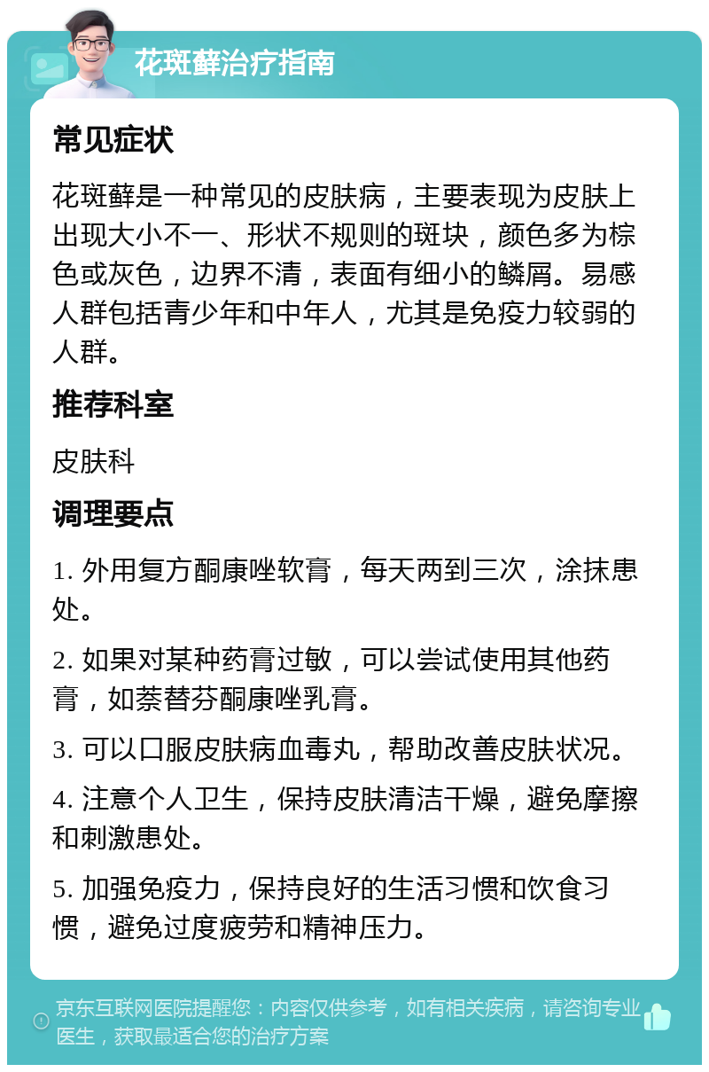 花斑藓治疗指南 常见症状 花斑藓是一种常见的皮肤病，主要表现为皮肤上出现大小不一、形状不规则的斑块，颜色多为棕色或灰色，边界不清，表面有细小的鳞屑。易感人群包括青少年和中年人，尤其是免疫力较弱的人群。 推荐科室 皮肤科 调理要点 1. 外用复方酮康唑软膏，每天两到三次，涂抹患处。 2. 如果对某种药膏过敏，可以尝试使用其他药膏，如萘替芬酮康唑乳膏。 3. 可以口服皮肤病血毒丸，帮助改善皮肤状况。 4. 注意个人卫生，保持皮肤清洁干燥，避免摩擦和刺激患处。 5. 加强免疫力，保持良好的生活习惯和饮食习惯，避免过度疲劳和精神压力。