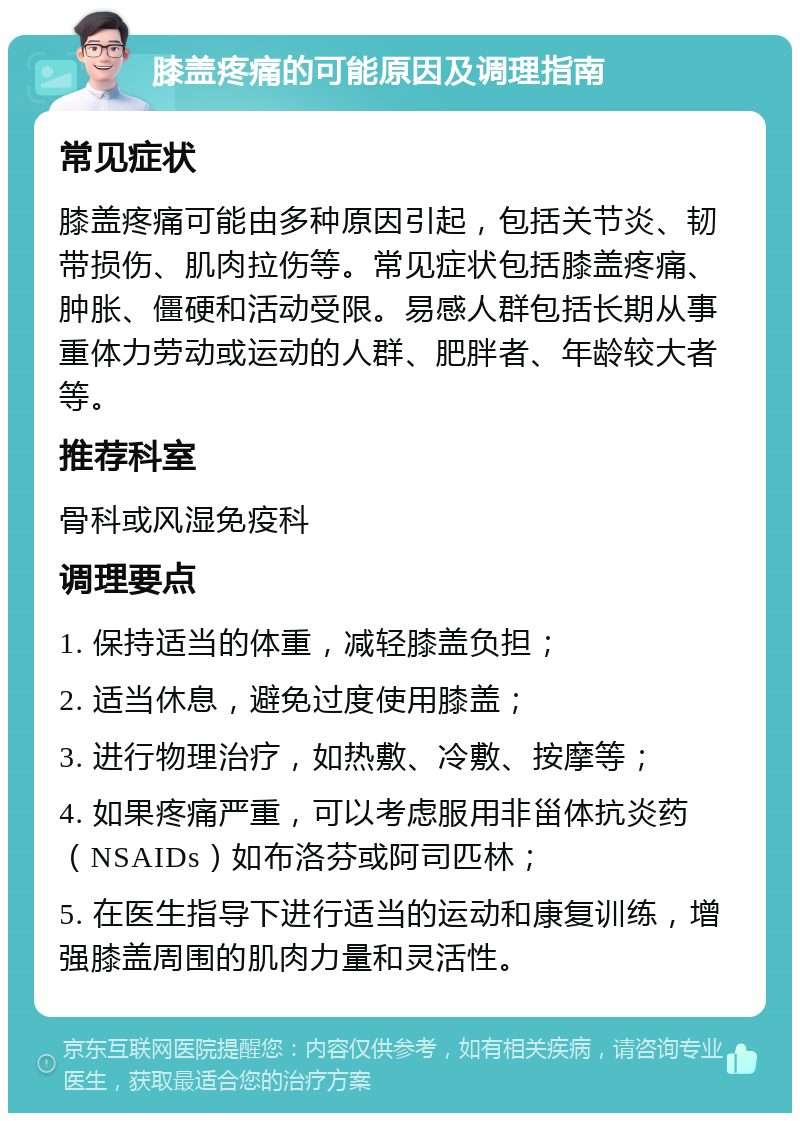 膝盖疼痛的可能原因及调理指南 常见症状 膝盖疼痛可能由多种原因引起，包括关节炎、韧带损伤、肌肉拉伤等。常见症状包括膝盖疼痛、肿胀、僵硬和活动受限。易感人群包括长期从事重体力劳动或运动的人群、肥胖者、年龄较大者等。 推荐科室 骨科或风湿免疫科 调理要点 1. 保持适当的体重，减轻膝盖负担； 2. 适当休息，避免过度使用膝盖； 3. 进行物理治疗，如热敷、冷敷、按摩等； 4. 如果疼痛严重，可以考虑服用非甾体抗炎药（NSAIDs）如布洛芬或阿司匹林； 5. 在医生指导下进行适当的运动和康复训练，增强膝盖周围的肌肉力量和灵活性。