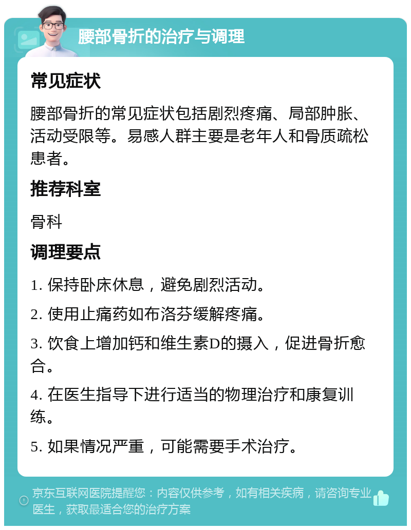 腰部骨折的治疗与调理 常见症状 腰部骨折的常见症状包括剧烈疼痛、局部肿胀、活动受限等。易感人群主要是老年人和骨质疏松患者。 推荐科室 骨科 调理要点 1. 保持卧床休息，避免剧烈活动。 2. 使用止痛药如布洛芬缓解疼痛。 3. 饮食上增加钙和维生素D的摄入，促进骨折愈合。 4. 在医生指导下进行适当的物理治疗和康复训练。 5. 如果情况严重，可能需要手术治疗。