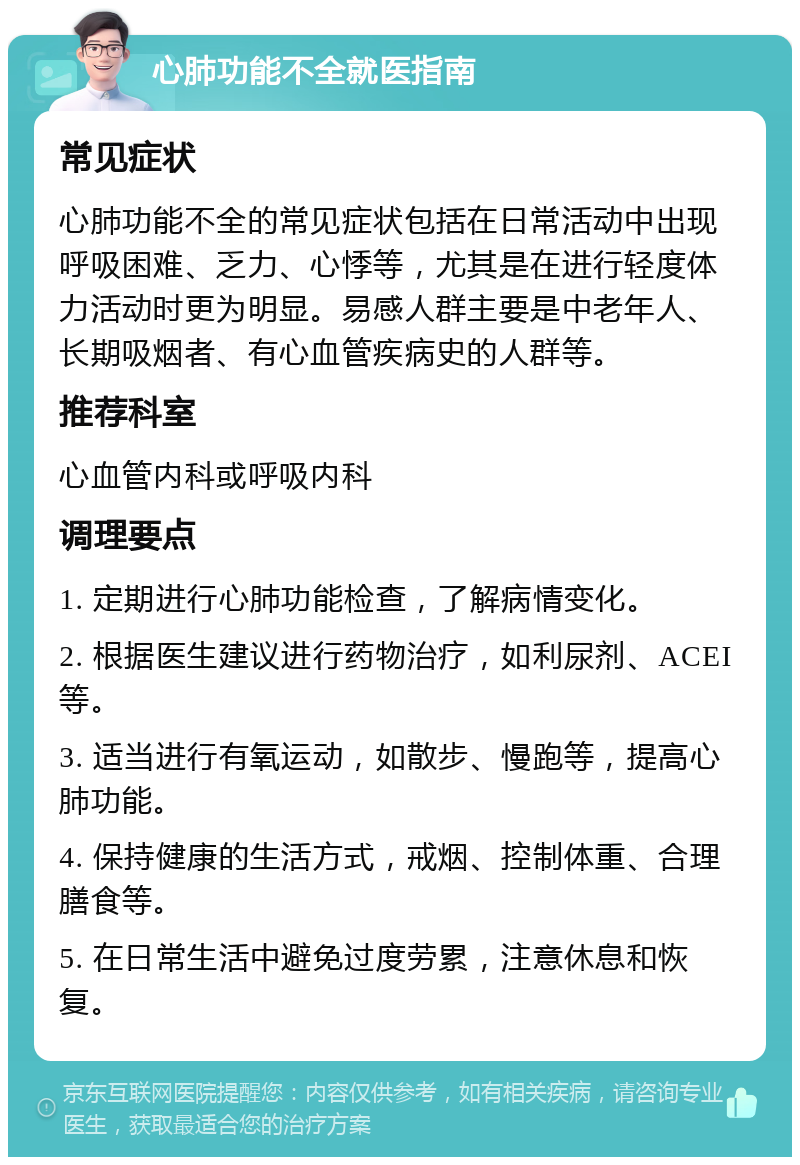 心肺功能不全就医指南 常见症状 心肺功能不全的常见症状包括在日常活动中出现呼吸困难、乏力、心悸等，尤其是在进行轻度体力活动时更为明显。易感人群主要是中老年人、长期吸烟者、有心血管疾病史的人群等。 推荐科室 心血管内科或呼吸内科 调理要点 1. 定期进行心肺功能检查，了解病情变化。 2. 根据医生建议进行药物治疗，如利尿剂、ACEI等。 3. 适当进行有氧运动，如散步、慢跑等，提高心肺功能。 4. 保持健康的生活方式，戒烟、控制体重、合理膳食等。 5. 在日常生活中避免过度劳累，注意休息和恢复。