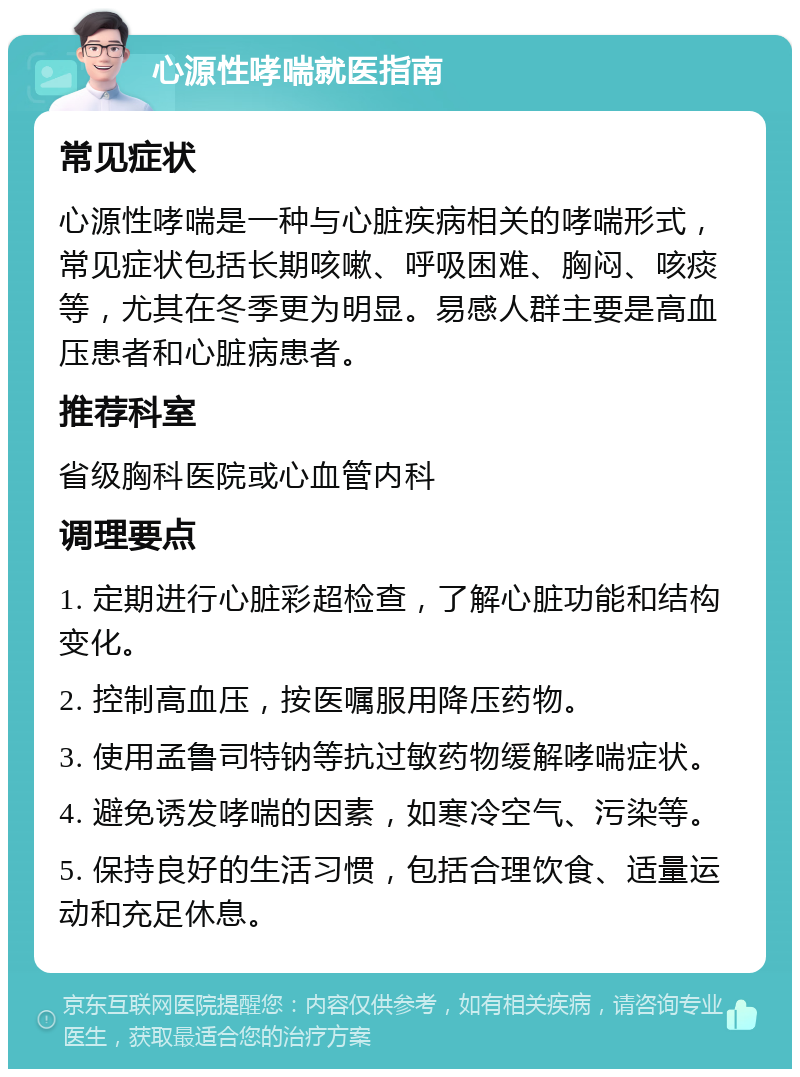 心源性哮喘就医指南 常见症状 心源性哮喘是一种与心脏疾病相关的哮喘形式，常见症状包括长期咳嗽、呼吸困难、胸闷、咳痰等，尤其在冬季更为明显。易感人群主要是高血压患者和心脏病患者。 推荐科室 省级胸科医院或心血管内科 调理要点 1. 定期进行心脏彩超检查，了解心脏功能和结构变化。 2. 控制高血压，按医嘱服用降压药物。 3. 使用孟鲁司特钠等抗过敏药物缓解哮喘症状。 4. 避免诱发哮喘的因素，如寒冷空气、污染等。 5. 保持良好的生活习惯，包括合理饮食、适量运动和充足休息。