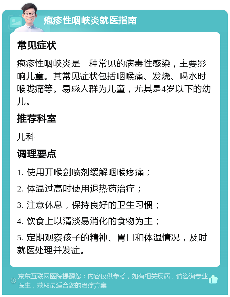 疱疹性咽峡炎就医指南 常见症状 疱疹性咽峡炎是一种常见的病毒性感染，主要影响儿童。其常见症状包括咽喉痛、发烧、喝水时喉咙痛等。易感人群为儿童，尤其是4岁以下的幼儿。 推荐科室 儿科 调理要点 1. 使用开喉剑喷剂缓解咽喉疼痛； 2. 体温过高时使用退热药治疗； 3. 注意休息，保持良好的卫生习惯； 4. 饮食上以清淡易消化的食物为主； 5. 定期观察孩子的精神、胃口和体温情况，及时就医处理并发症。