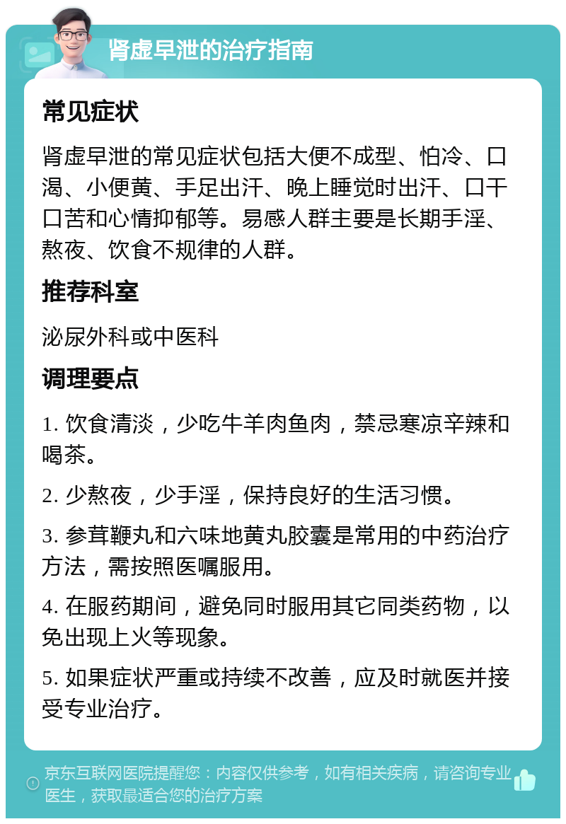 肾虚早泄的治疗指南 常见症状 肾虚早泄的常见症状包括大便不成型、怕冷、口渴、小便黄、手足出汗、晚上睡觉时出汗、口干口苦和心情抑郁等。易感人群主要是长期手淫、熬夜、饮食不规律的人群。 推荐科室 泌尿外科或中医科 调理要点 1. 饮食清淡，少吃牛羊肉鱼肉，禁忌寒凉辛辣和喝茶。 2. 少熬夜，少手淫，保持良好的生活习惯。 3. 参茸鞭丸和六味地黄丸胶囊是常用的中药治疗方法，需按照医嘱服用。 4. 在服药期间，避免同时服用其它同类药物，以免出现上火等现象。 5. 如果症状严重或持续不改善，应及时就医并接受专业治疗。