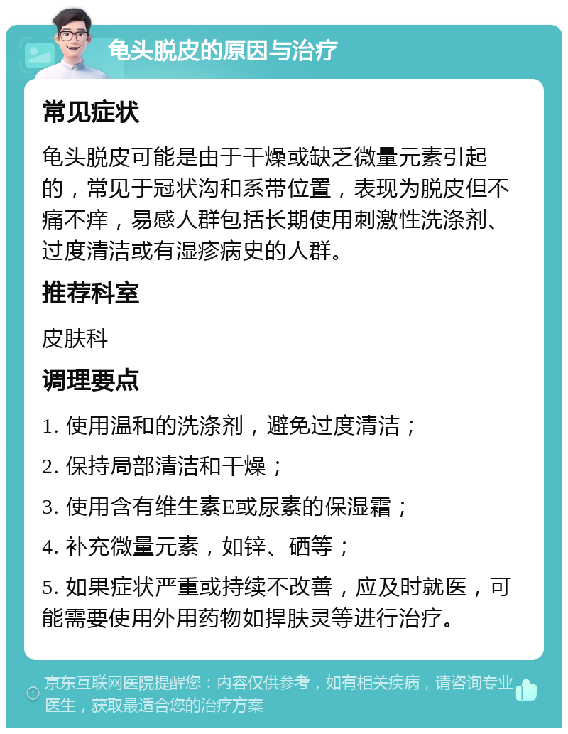 龟头脱皮的原因与治疗 常见症状 龟头脱皮可能是由于干燥或缺乏微量元素引起的，常见于冠状沟和系带位置，表现为脱皮但不痛不痒，易感人群包括长期使用刺激性洗涤剂、过度清洁或有湿疹病史的人群。 推荐科室 皮肤科 调理要点 1. 使用温和的洗涤剂，避免过度清洁； 2. 保持局部清洁和干燥； 3. 使用含有维生素E或尿素的保湿霜； 4. 补充微量元素，如锌、硒等； 5. 如果症状严重或持续不改善，应及时就医，可能需要使用外用药物如捍肤灵等进行治疗。