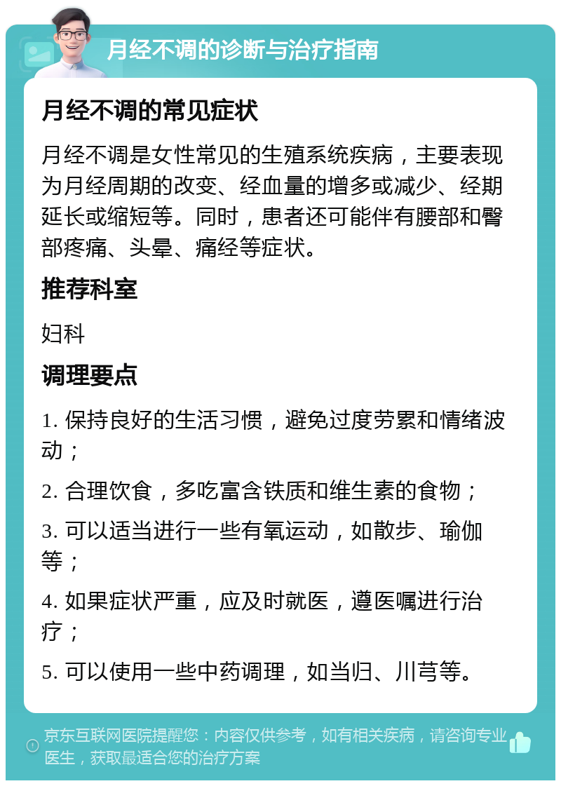 月经不调的诊断与治疗指南 月经不调的常见症状 月经不调是女性常见的生殖系统疾病，主要表现为月经周期的改变、经血量的增多或减少、经期延长或缩短等。同时，患者还可能伴有腰部和臀部疼痛、头晕、痛经等症状。 推荐科室 妇科 调理要点 1. 保持良好的生活习惯，避免过度劳累和情绪波动； 2. 合理饮食，多吃富含铁质和维生素的食物； 3. 可以适当进行一些有氧运动，如散步、瑜伽等； 4. 如果症状严重，应及时就医，遵医嘱进行治疗； 5. 可以使用一些中药调理，如当归、川芎等。