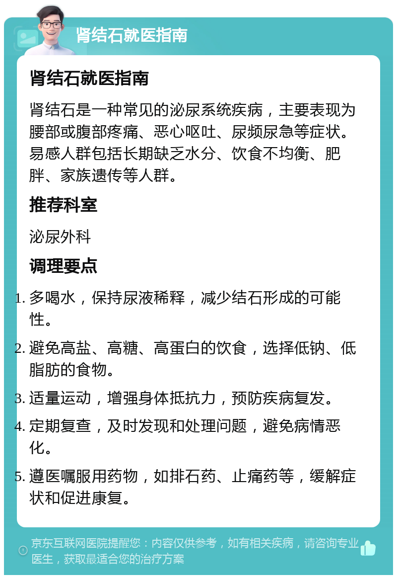 肾结石就医指南 肾结石就医指南 肾结石是一种常见的泌尿系统疾病，主要表现为腰部或腹部疼痛、恶心呕吐、尿频尿急等症状。易感人群包括长期缺乏水分、饮食不均衡、肥胖、家族遗传等人群。 推荐科室 泌尿外科 调理要点 多喝水，保持尿液稀释，减少结石形成的可能性。 避免高盐、高糖、高蛋白的饮食，选择低钠、低脂肪的食物。 适量运动，增强身体抵抗力，预防疾病复发。 定期复查，及时发现和处理问题，避免病情恶化。 遵医嘱服用药物，如排石药、止痛药等，缓解症状和促进康复。