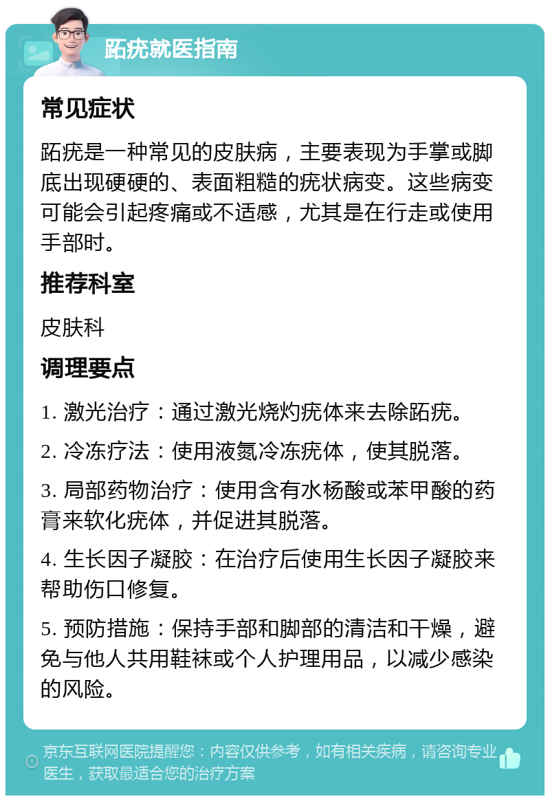 跖疣就医指南 常见症状 跖疣是一种常见的皮肤病，主要表现为手掌或脚底出现硬硬的、表面粗糙的疣状病变。这些病变可能会引起疼痛或不适感，尤其是在行走或使用手部时。 推荐科室 皮肤科 调理要点 1. 激光治疗：通过激光烧灼疣体来去除跖疣。 2. 冷冻疗法：使用液氮冷冻疣体，使其脱落。 3. 局部药物治疗：使用含有水杨酸或苯甲酸的药膏来软化疣体，并促进其脱落。 4. 生长因子凝胶：在治疗后使用生长因子凝胶来帮助伤口修复。 5. 预防措施：保持手部和脚部的清洁和干燥，避免与他人共用鞋袜或个人护理用品，以减少感染的风险。