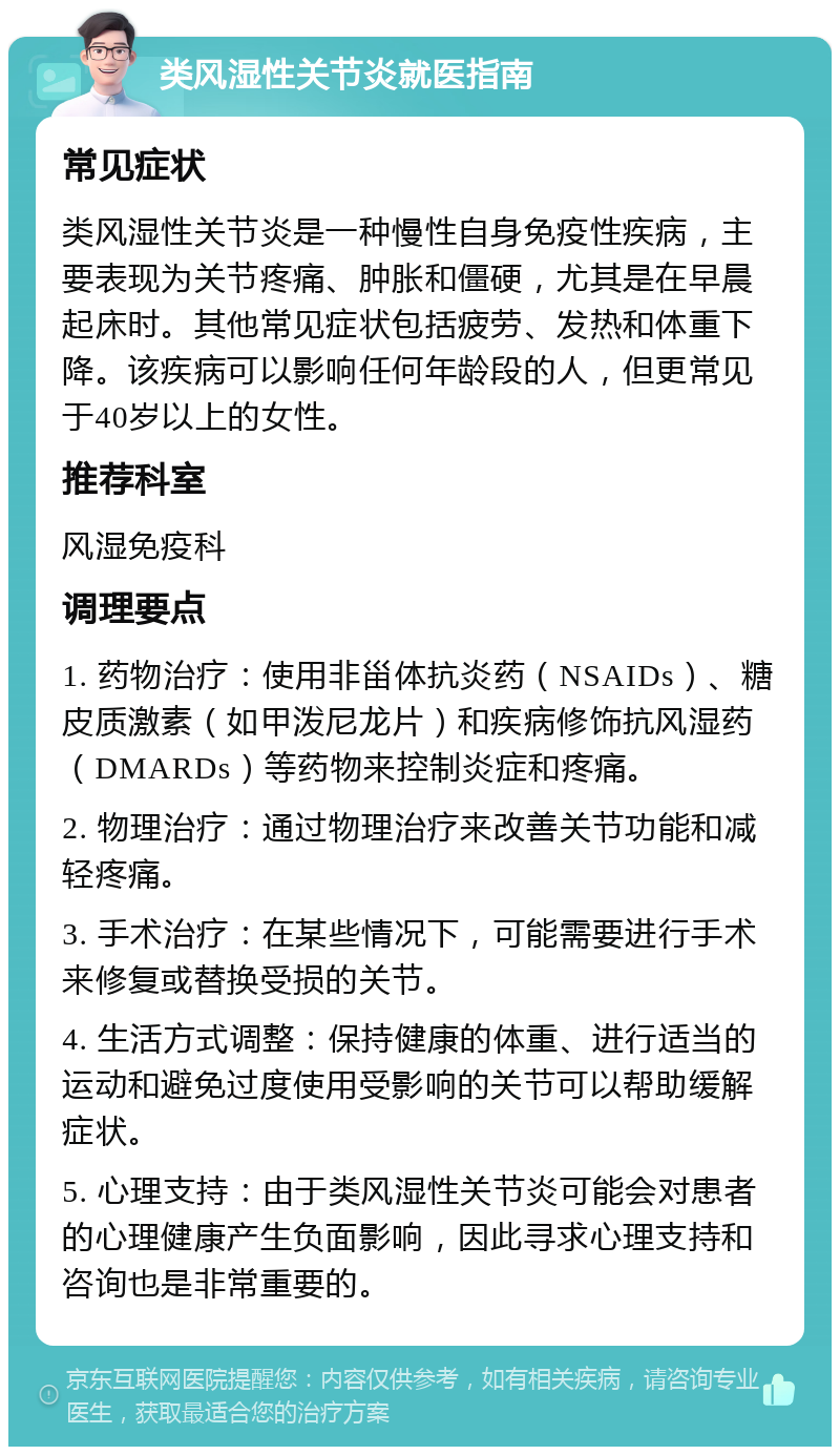 类风湿性关节炎就医指南 常见症状 类风湿性关节炎是一种慢性自身免疫性疾病，主要表现为关节疼痛、肿胀和僵硬，尤其是在早晨起床时。其他常见症状包括疲劳、发热和体重下降。该疾病可以影响任何年龄段的人，但更常见于40岁以上的女性。 推荐科室 风湿免疫科 调理要点 1. 药物治疗：使用非甾体抗炎药（NSAIDs）、糖皮质激素（如甲泼尼龙片）和疾病修饰抗风湿药（DMARDs）等药物来控制炎症和疼痛。 2. 物理治疗：通过物理治疗来改善关节功能和减轻疼痛。 3. 手术治疗：在某些情况下，可能需要进行手术来修复或替换受损的关节。 4. 生活方式调整：保持健康的体重、进行适当的运动和避免过度使用受影响的关节可以帮助缓解症状。 5. 心理支持：由于类风湿性关节炎可能会对患者的心理健康产生负面影响，因此寻求心理支持和咨询也是非常重要的。