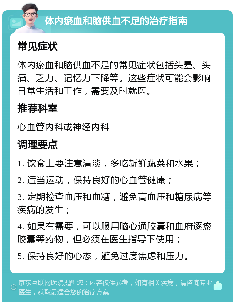 体内瘀血和脑供血不足的治疗指南 常见症状 体内瘀血和脑供血不足的常见症状包括头晕、头痛、乏力、记忆力下降等。这些症状可能会影响日常生活和工作，需要及时就医。 推荐科室 心血管内科或神经内科 调理要点 1. 饮食上要注意清淡，多吃新鲜蔬菜和水果； 2. 适当运动，保持良好的心血管健康； 3. 定期检查血压和血糖，避免高血压和糖尿病等疾病的发生； 4. 如果有需要，可以服用脑心通胶囊和血府逐瘀胶囊等药物，但必须在医生指导下使用； 5. 保持良好的心态，避免过度焦虑和压力。