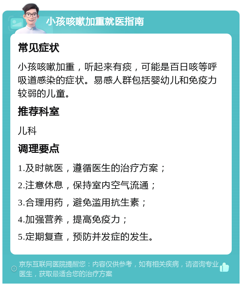 小孩咳嗽加重就医指南 常见症状 小孩咳嗽加重，听起来有痰，可能是百日咳等呼吸道感染的症状。易感人群包括婴幼儿和免疫力较弱的儿童。 推荐科室 儿科 调理要点 1.及时就医，遵循医生的治疗方案； 2.注意休息，保持室内空气流通； 3.合理用药，避免滥用抗生素； 4.加强营养，提高免疫力； 5.定期复查，预防并发症的发生。