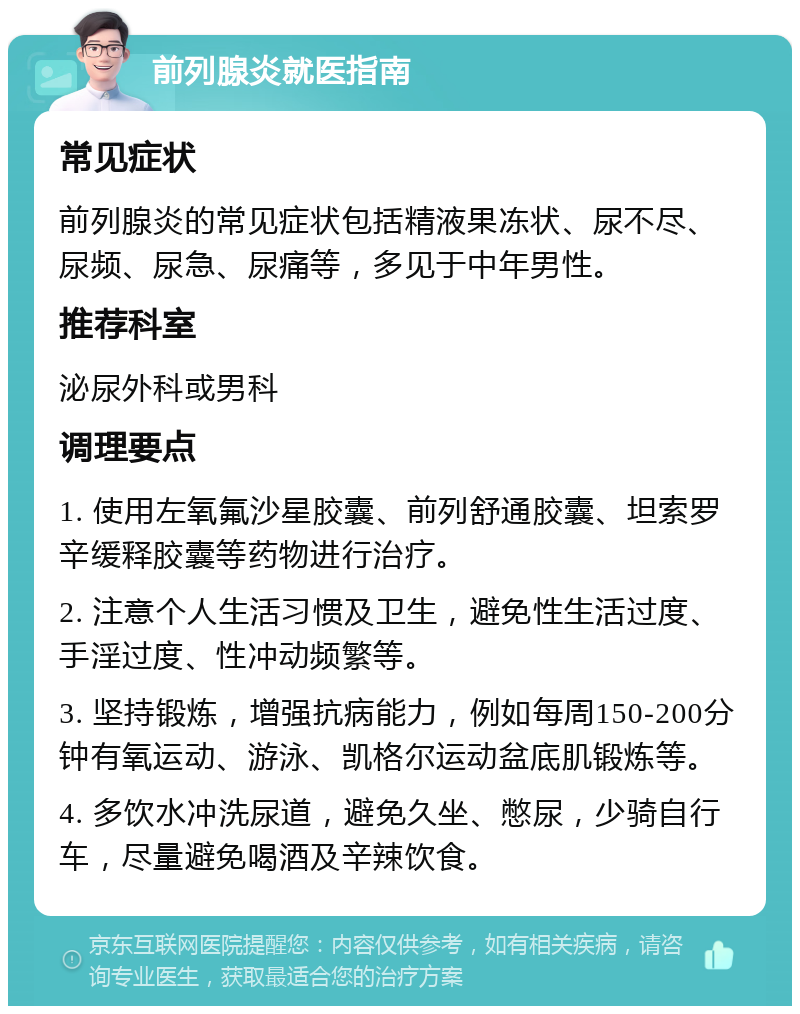 前列腺炎就医指南 常见症状 前列腺炎的常见症状包括精液果冻状、尿不尽、尿频、尿急、尿痛等，多见于中年男性。 推荐科室 泌尿外科或男科 调理要点 1. 使用左氧氟沙星胶囊、前列舒通胶囊、坦索罗辛缓释胶囊等药物进行治疗。 2. 注意个人生活习惯及卫生，避免性生活过度、手淫过度、性冲动频繁等。 3. 坚持锻炼，增强抗病能力，例如每周150-200分钟有氧运动、游泳、凯格尔运动盆底肌锻炼等。 4. 多饮水冲洗尿道，避免久坐、憋尿，少骑自行车，尽量避免喝酒及辛辣饮食。