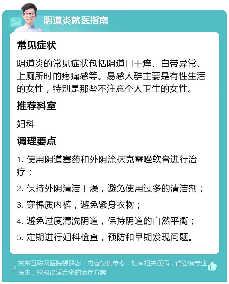 阴道炎就医指南 常见症状 阴道炎的常见症状包括阴道口干痒、白带异常、上厕所时的疼痛感等。易感人群主要是有性生活的女性，特别是那些不注意个人卫生的女性。 推荐科室 妇科 调理要点 1. 使用阴道塞药和外阴涂抹克霉唑软膏进行治疗； 2. 保持外阴清洁干燥，避免使用过多的清洁剂； 3. 穿棉质内裤，避免紧身衣物； 4. 避免过度清洗阴道，保持阴道的自然平衡； 5. 定期进行妇科检查，预防和早期发现问题。