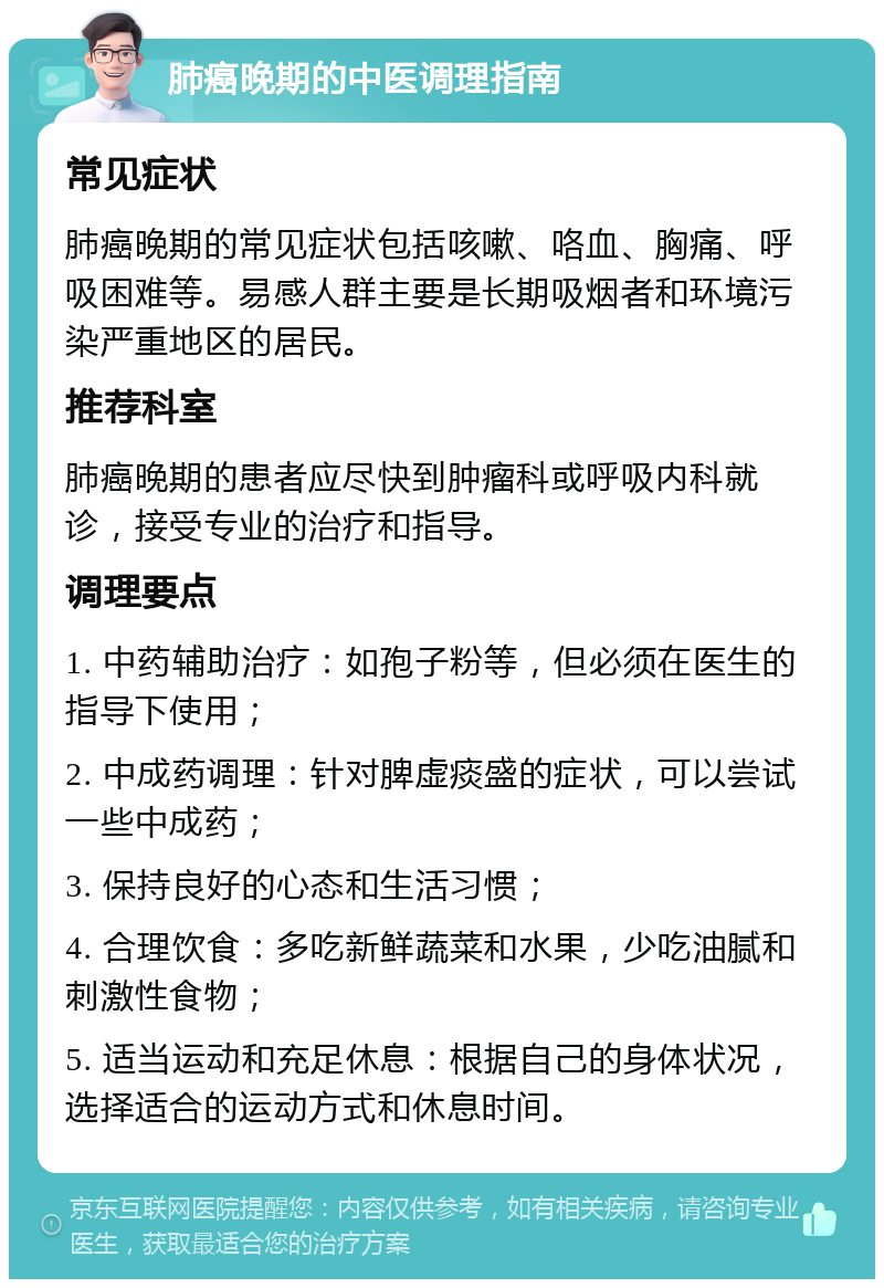 肺癌晚期的中医调理指南 常见症状 肺癌晚期的常见症状包括咳嗽、咯血、胸痛、呼吸困难等。易感人群主要是长期吸烟者和环境污染严重地区的居民。 推荐科室 肺癌晚期的患者应尽快到肿瘤科或呼吸内科就诊，接受专业的治疗和指导。 调理要点 1. 中药辅助治疗：如孢子粉等，但必须在医生的指导下使用； 2. 中成药调理：针对脾虚痰盛的症状，可以尝试一些中成药； 3. 保持良好的心态和生活习惯； 4. 合理饮食：多吃新鲜蔬菜和水果，少吃油腻和刺激性食物； 5. 适当运动和充足休息：根据自己的身体状况，选择适合的运动方式和休息时间。