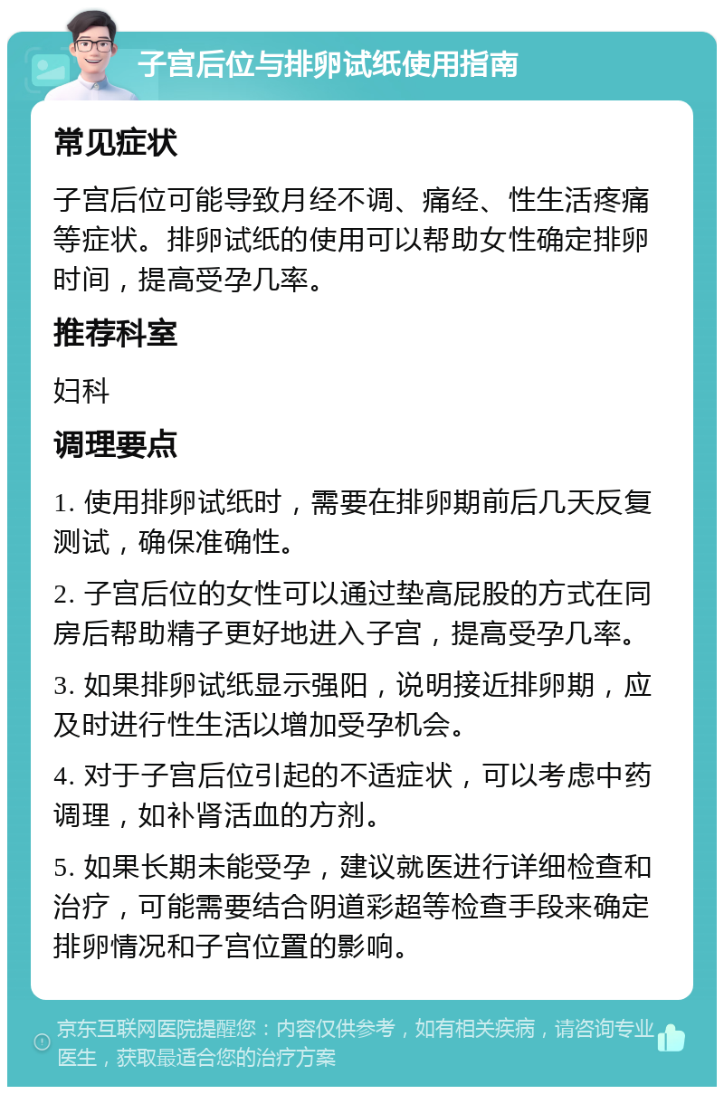 子宫后位与排卵试纸使用指南 常见症状 子宫后位可能导致月经不调、痛经、性生活疼痛等症状。排卵试纸的使用可以帮助女性确定排卵时间，提高受孕几率。 推荐科室 妇科 调理要点 1. 使用排卵试纸时，需要在排卵期前后几天反复测试，确保准确性。 2. 子宫后位的女性可以通过垫高屁股的方式在同房后帮助精子更好地进入子宫，提高受孕几率。 3. 如果排卵试纸显示强阳，说明接近排卵期，应及时进行性生活以增加受孕机会。 4. 对于子宫后位引起的不适症状，可以考虑中药调理，如补肾活血的方剂。 5. 如果长期未能受孕，建议就医进行详细检查和治疗，可能需要结合阴道彩超等检查手段来确定排卵情况和子宫位置的影响。