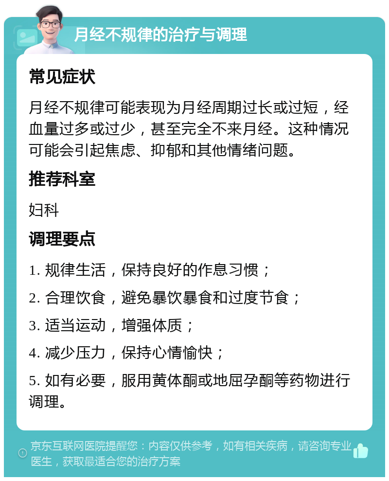 月经不规律的治疗与调理 常见症状 月经不规律可能表现为月经周期过长或过短，经血量过多或过少，甚至完全不来月经。这种情况可能会引起焦虑、抑郁和其他情绪问题。 推荐科室 妇科 调理要点 1. 规律生活，保持良好的作息习惯； 2. 合理饮食，避免暴饮暴食和过度节食； 3. 适当运动，增强体质； 4. 减少压力，保持心情愉快； 5. 如有必要，服用黄体酮或地屈孕酮等药物进行调理。