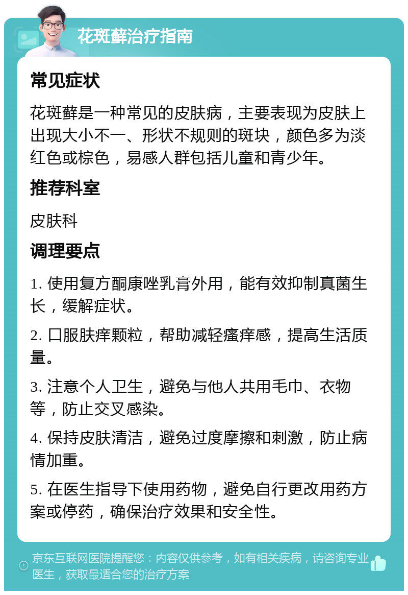 花斑藓治疗指南 常见症状 花斑藓是一种常见的皮肤病，主要表现为皮肤上出现大小不一、形状不规则的斑块，颜色多为淡红色或棕色，易感人群包括儿童和青少年。 推荐科室 皮肤科 调理要点 1. 使用复方酮康唑乳膏外用，能有效抑制真菌生长，缓解症状。 2. 口服肤痒颗粒，帮助减轻瘙痒感，提高生活质量。 3. 注意个人卫生，避免与他人共用毛巾、衣物等，防止交叉感染。 4. 保持皮肤清洁，避免过度摩擦和刺激，防止病情加重。 5. 在医生指导下使用药物，避免自行更改用药方案或停药，确保治疗效果和安全性。