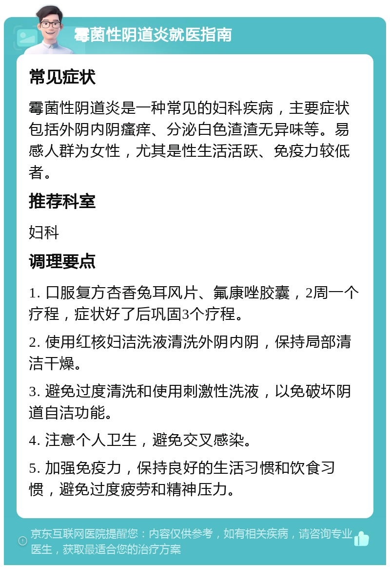 霉菌性阴道炎就医指南 常见症状 霉菌性阴道炎是一种常见的妇科疾病，主要症状包括外阴内阴瘙痒、分泌白色渣渣无异味等。易感人群为女性，尤其是性生活活跃、免疫力较低者。 推荐科室 妇科 调理要点 1. 口服复方杏香兔耳风片、氟康唑胶囊，2周一个疗程，症状好了后巩固3个疗程。 2. 使用红核妇洁洗液清洗外阴内阴，保持局部清洁干燥。 3. 避免过度清洗和使用刺激性洗液，以免破坏阴道自洁功能。 4. 注意个人卫生，避免交叉感染。 5. 加强免疫力，保持良好的生活习惯和饮食习惯，避免过度疲劳和精神压力。