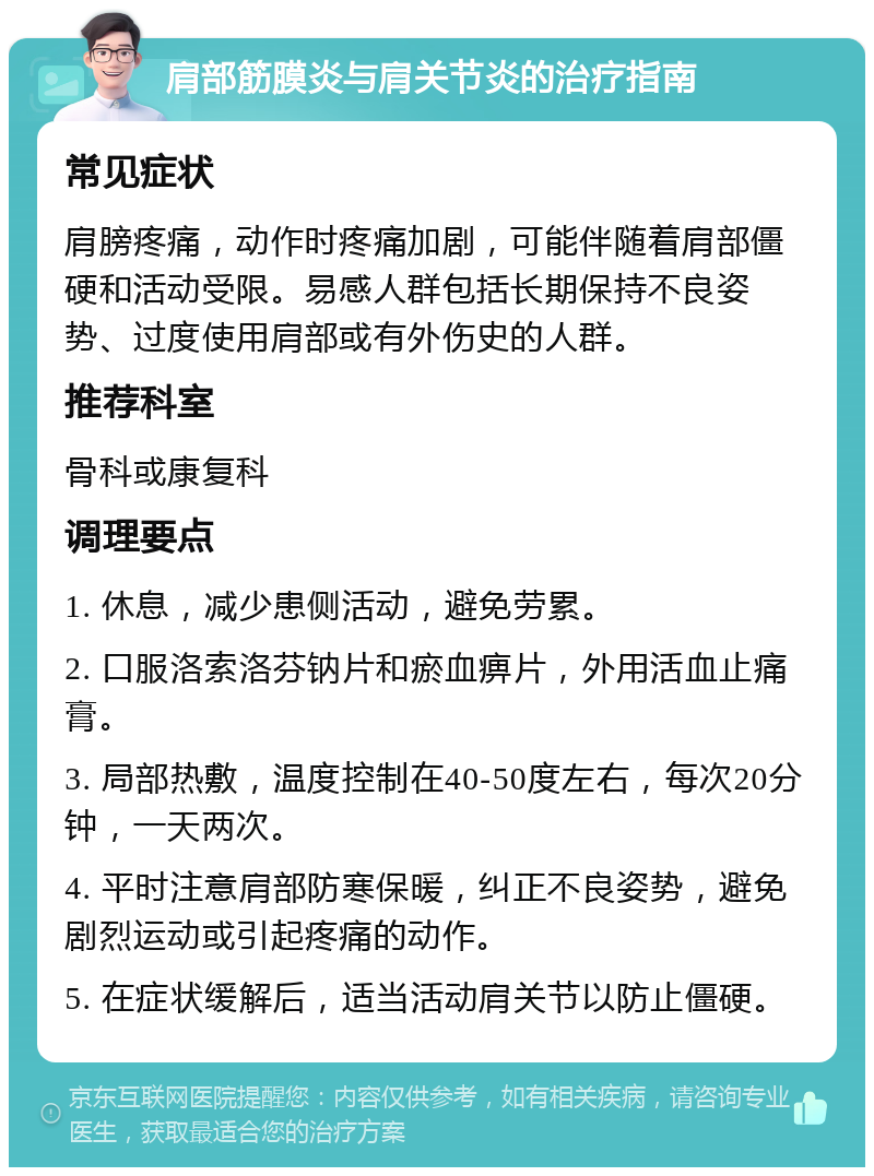 肩部筋膜炎与肩关节炎的治疗指南 常见症状 肩膀疼痛，动作时疼痛加剧，可能伴随着肩部僵硬和活动受限。易感人群包括长期保持不良姿势、过度使用肩部或有外伤史的人群。 推荐科室 骨科或康复科 调理要点 1. 休息，减少患侧活动，避免劳累。 2. 口服洛索洛芬钠片和瘀血痹片，外用活血止痛膏。 3. 局部热敷，温度控制在40-50度左右，每次20分钟，一天两次。 4. 平时注意肩部防寒保暖，纠正不良姿势，避免剧烈运动或引起疼痛的动作。 5. 在症状缓解后，适当活动肩关节以防止僵硬。