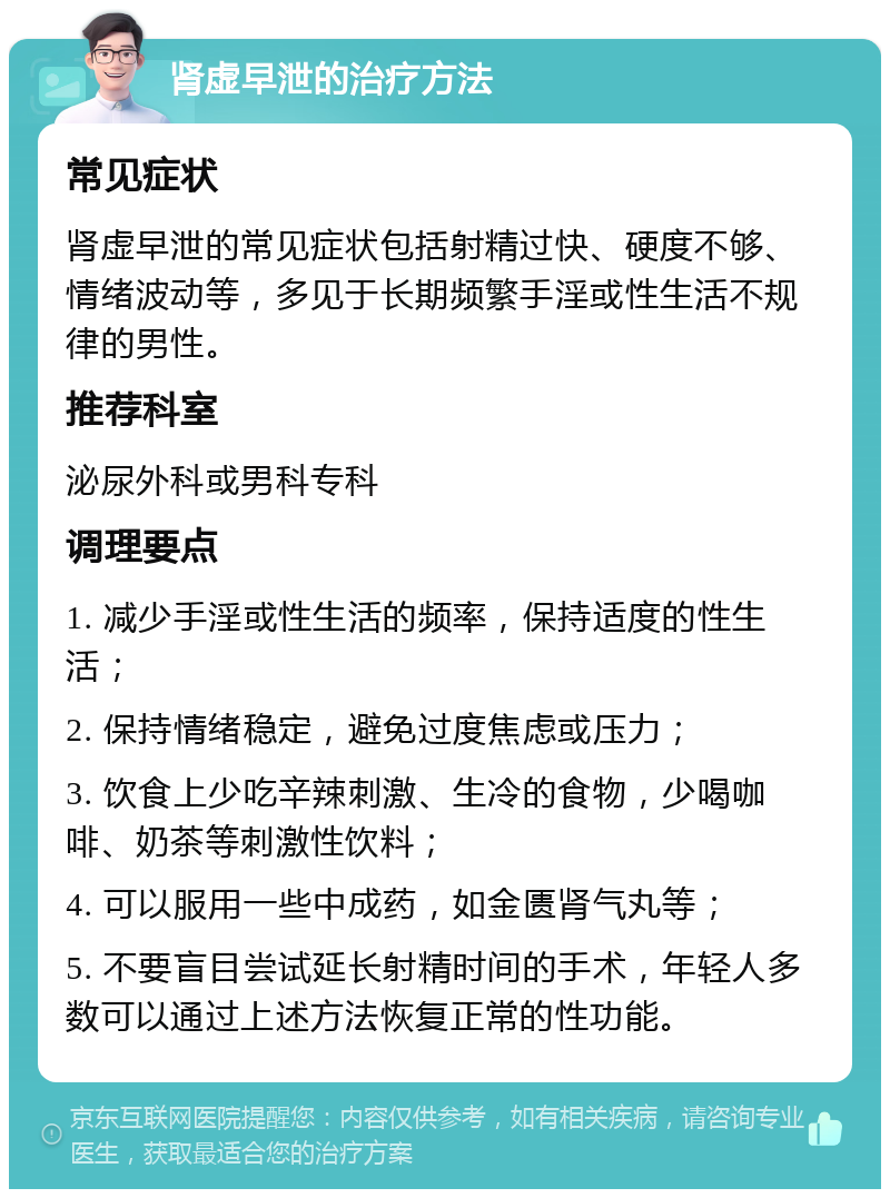 肾虚早泄的治疗方法 常见症状 肾虚早泄的常见症状包括射精过快、硬度不够、情绪波动等，多见于长期频繁手淫或性生活不规律的男性。 推荐科室 泌尿外科或男科专科 调理要点 1. 减少手淫或性生活的频率，保持适度的性生活； 2. 保持情绪稳定，避免过度焦虑或压力； 3. 饮食上少吃辛辣刺激、生冷的食物，少喝咖啡、奶茶等刺激性饮料； 4. 可以服用一些中成药，如金匮肾气丸等； 5. 不要盲目尝试延长射精时间的手术，年轻人多数可以通过上述方法恢复正常的性功能。