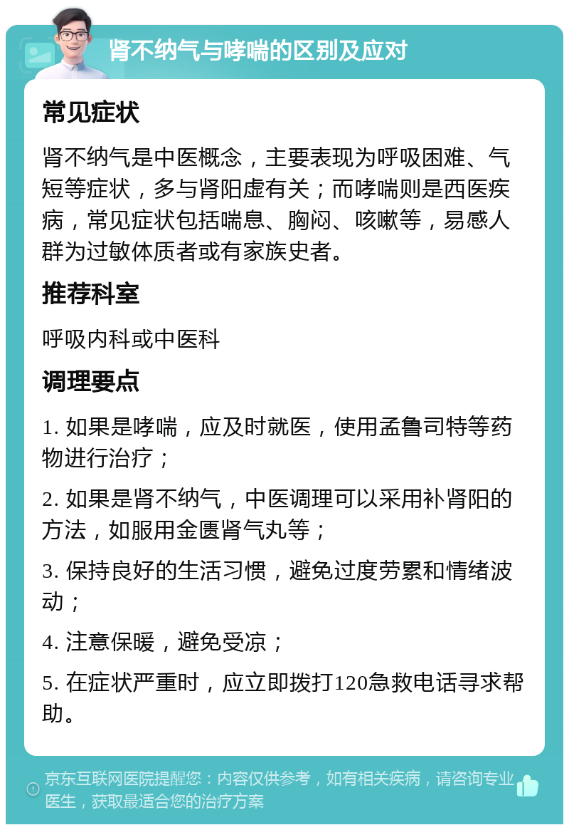 肾不纳气与哮喘的区别及应对 常见症状 肾不纳气是中医概念，主要表现为呼吸困难、气短等症状，多与肾阳虚有关；而哮喘则是西医疾病，常见症状包括喘息、胸闷、咳嗽等，易感人群为过敏体质者或有家族史者。 推荐科室 呼吸内科或中医科 调理要点 1. 如果是哮喘，应及时就医，使用孟鲁司特等药物进行治疗； 2. 如果是肾不纳气，中医调理可以采用补肾阳的方法，如服用金匮肾气丸等； 3. 保持良好的生活习惯，避免过度劳累和情绪波动； 4. 注意保暖，避免受凉； 5. 在症状严重时，应立即拨打120急救电话寻求帮助。