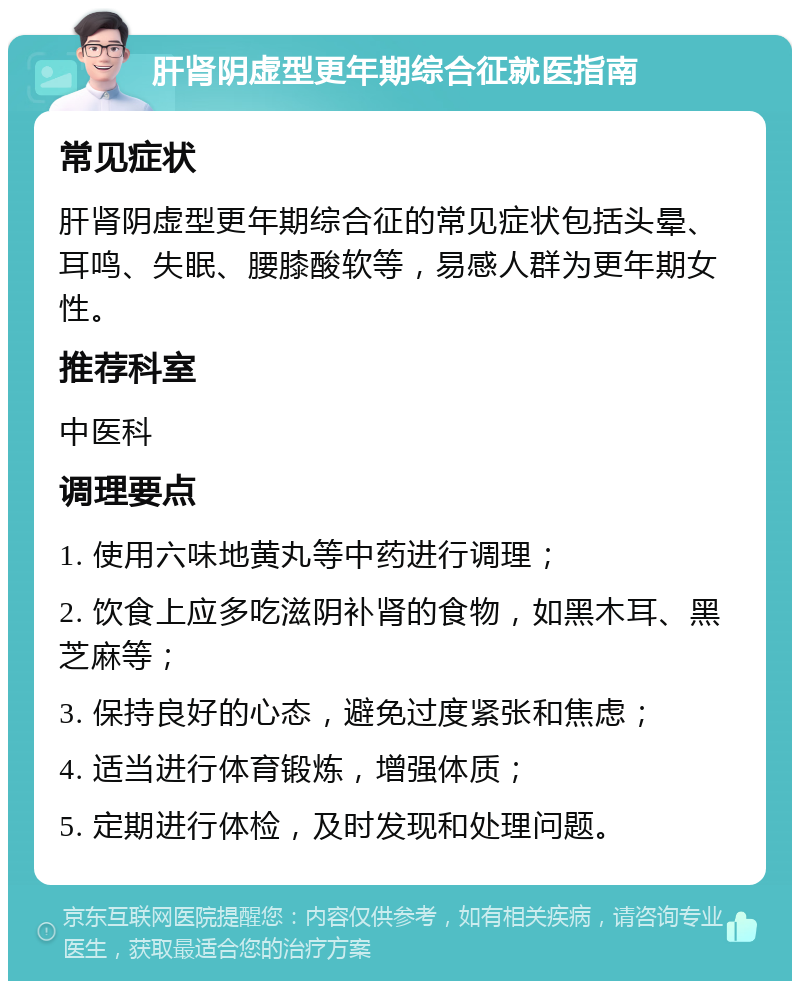 肝肾阴虚型更年期综合征就医指南 常见症状 肝肾阴虚型更年期综合征的常见症状包括头晕、耳鸣、失眠、腰膝酸软等，易感人群为更年期女性。 推荐科室 中医科 调理要点 1. 使用六味地黄丸等中药进行调理； 2. 饮食上应多吃滋阴补肾的食物，如黑木耳、黑芝麻等； 3. 保持良好的心态，避免过度紧张和焦虑； 4. 适当进行体育锻炼，增强体质； 5. 定期进行体检，及时发现和处理问题。