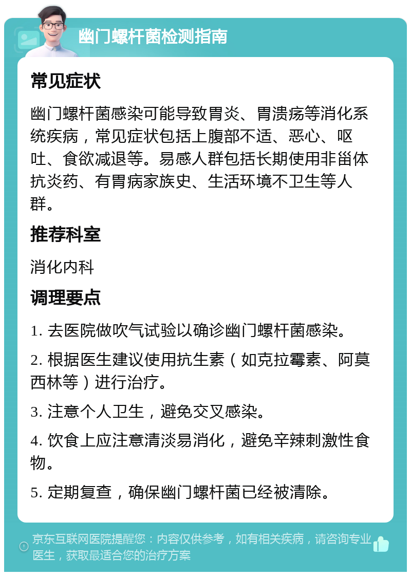 幽门螺杆菌检测指南 常见症状 幽门螺杆菌感染可能导致胃炎、胃溃疡等消化系统疾病，常见症状包括上腹部不适、恶心、呕吐、食欲减退等。易感人群包括长期使用非甾体抗炎药、有胃病家族史、生活环境不卫生等人群。 推荐科室 消化内科 调理要点 1. 去医院做吹气试验以确诊幽门螺杆菌感染。 2. 根据医生建议使用抗生素（如克拉霉素、阿莫西林等）进行治疗。 3. 注意个人卫生，避免交叉感染。 4. 饮食上应注意清淡易消化，避免辛辣刺激性食物。 5. 定期复查，确保幽门螺杆菌已经被清除。