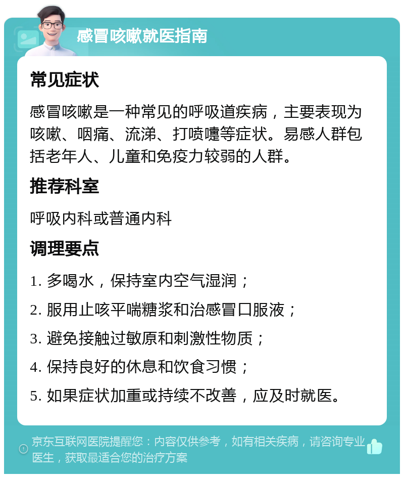 感冒咳嗽就医指南 常见症状 感冒咳嗽是一种常见的呼吸道疾病，主要表现为咳嗽、咽痛、流涕、打喷嚏等症状。易感人群包括老年人、儿童和免疫力较弱的人群。 推荐科室 呼吸内科或普通内科 调理要点 1. 多喝水，保持室内空气湿润； 2. 服用止咳平喘糖浆和治感冒口服液； 3. 避免接触过敏原和刺激性物质； 4. 保持良好的休息和饮食习惯； 5. 如果症状加重或持续不改善，应及时就医。