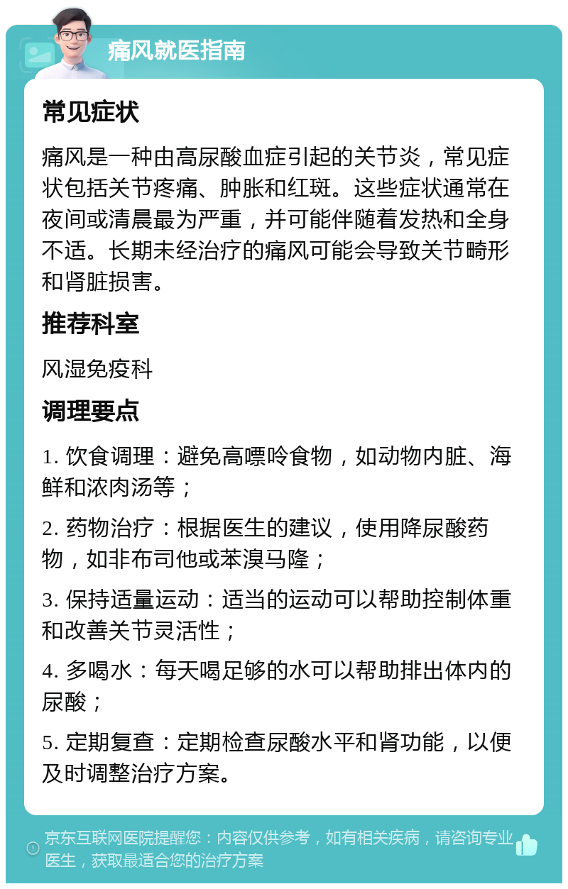 痛风就医指南 常见症状 痛风是一种由高尿酸血症引起的关节炎，常见症状包括关节疼痛、肿胀和红斑。这些症状通常在夜间或清晨最为严重，并可能伴随着发热和全身不适。长期未经治疗的痛风可能会导致关节畸形和肾脏损害。 推荐科室 风湿免疫科 调理要点 1. 饮食调理：避免高嘌呤食物，如动物内脏、海鲜和浓肉汤等； 2. 药物治疗：根据医生的建议，使用降尿酸药物，如非布司他或苯溴马隆； 3. 保持适量运动：适当的运动可以帮助控制体重和改善关节灵活性； 4. 多喝水：每天喝足够的水可以帮助排出体内的尿酸； 5. 定期复查：定期检查尿酸水平和肾功能，以便及时调整治疗方案。