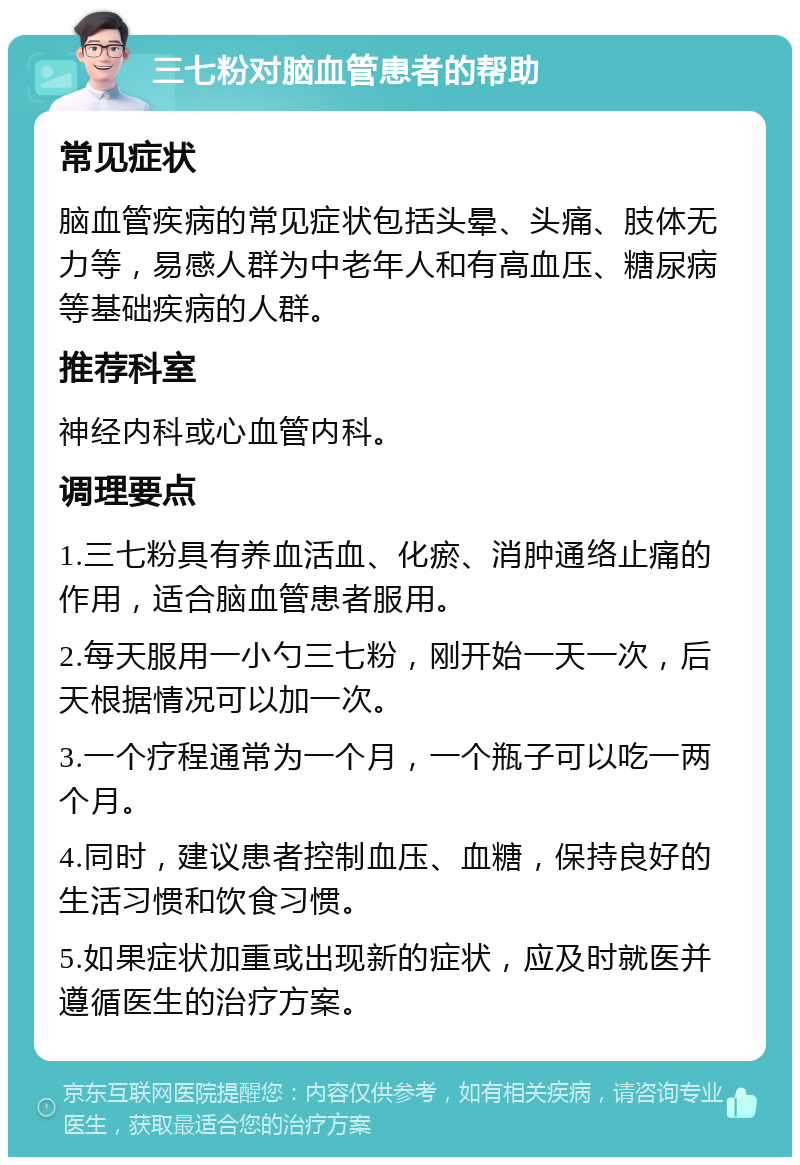 三七粉对脑血管患者的帮助 常见症状 脑血管疾病的常见症状包括头晕、头痛、肢体无力等，易感人群为中老年人和有高血压、糖尿病等基础疾病的人群。 推荐科室 神经内科或心血管内科。 调理要点 1.三七粉具有养血活血、化瘀、消肿通络止痛的作用，适合脑血管患者服用。 2.每天服用一小勺三七粉，刚开始一天一次，后天根据情况可以加一次。 3.一个疗程通常为一个月，一个瓶子可以吃一两个月。 4.同时，建议患者控制血压、血糖，保持良好的生活习惯和饮食习惯。 5.如果症状加重或出现新的症状，应及时就医并遵循医生的治疗方案。