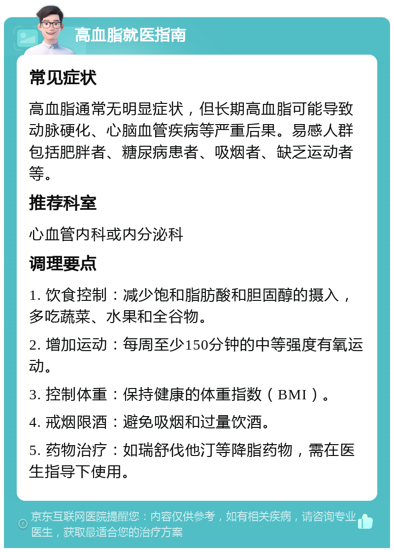 高血脂就医指南 常见症状 高血脂通常无明显症状，但长期高血脂可能导致动脉硬化、心脑血管疾病等严重后果。易感人群包括肥胖者、糖尿病患者、吸烟者、缺乏运动者等。 推荐科室 心血管内科或内分泌科 调理要点 1. 饮食控制：减少饱和脂肪酸和胆固醇的摄入，多吃蔬菜、水果和全谷物。 2. 增加运动：每周至少150分钟的中等强度有氧运动。 3. 控制体重：保持健康的体重指数（BMI）。 4. 戒烟限酒：避免吸烟和过量饮酒。 5. 药物治疗：如瑞舒伐他汀等降脂药物，需在医生指导下使用。